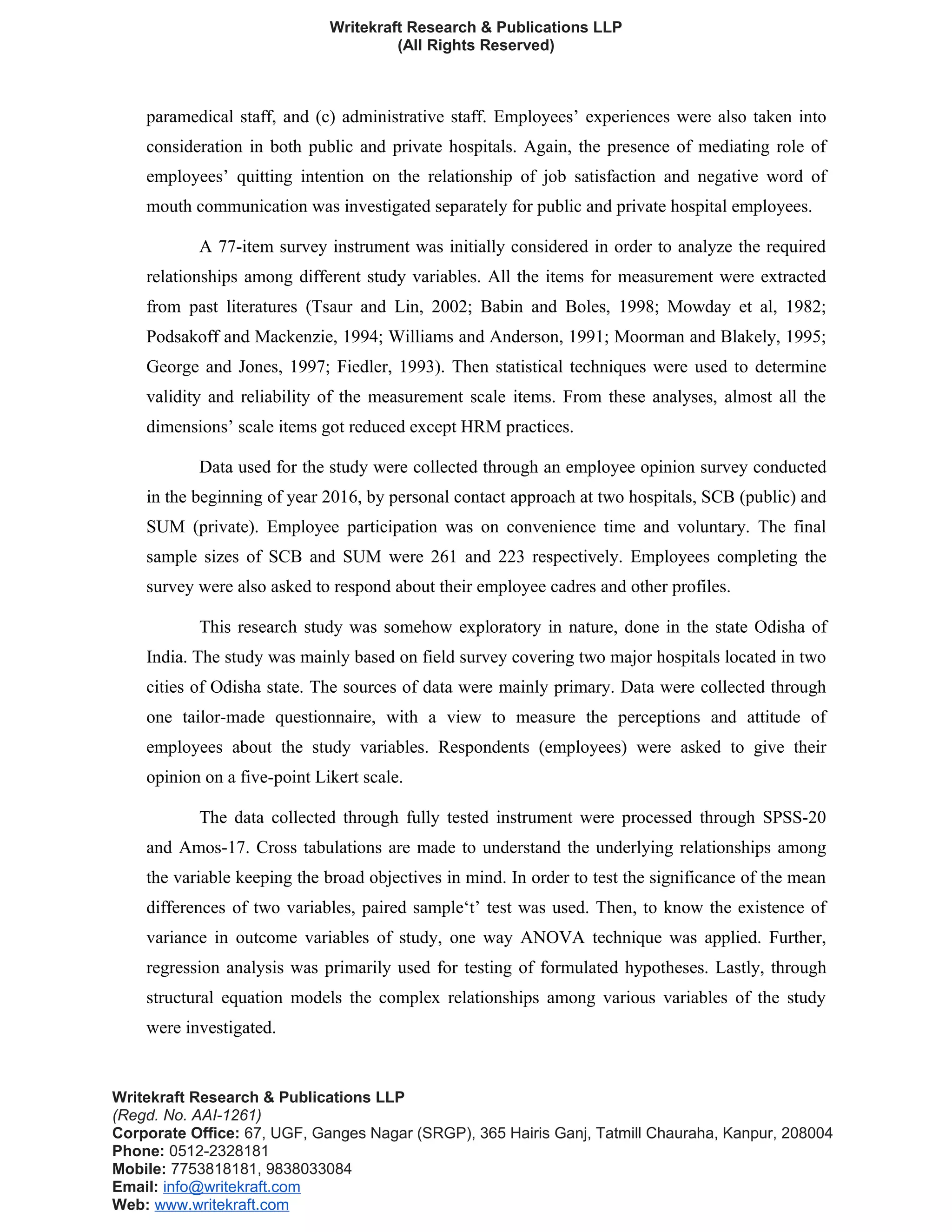 Writekraft Research & Publications LLP
(All Rights Reserved)
paramedical staff, and (c) administrative staff. Employees’ experiences were also taken into
consideration in both public and private hospitals. Again, the presence of mediating role of
employees’ quitting intention on the relationship of job satisfaction and negative word of
mouth communication was investigated separately for public and private hospital employees.
A 77-item survey instrument was initially considered in order to analyze the required
relationships among different study variables. All the items for measurement were extracted
from past literatures (Tsaur and Lin, 2002; Babin and Boles, 1998; Mowday et al, 1982;
Podsakoff and Mackenzie, 1994; Williams and Anderson, 1991; Moorman and Blakely, 1995;
George and Jones, 1997; Fiedler, 1993). Then statistical techniques were used to determine
validity and reliability of the measurement scale items. From these analyses, almost all the
dimensions’ scale items got reduced except HRM practices.
Data used for the study were collected through an employee opinion survey conducted
in the beginning of year 2016, by personal contact approach at two hospitals, SCB (public) and
SUM (private). Employee participation was on convenience time and voluntary. The final
sample sizes of SCB and SUM were 261 and 223 respectively. Employees completing the
survey were also asked to respond about their employee cadres and other profiles.
This research study was somehow exploratory in nature, done in the state Odisha of
India. The study was mainly based on field survey covering two major hospitals located in two
cities of Odisha state. The sources of data were mainly primary. Data were collected through
one tailor-made questionnaire, with a view to measure the perceptions and attitude of
employees about the study variables. Respondents (employees) were asked to give their
opinion on a five-point Likert scale.
The data collected through fully tested instrument were processed through SPSS-20
and Amos-17. Cross tabulations are made to understand the underlying relationships among
the variable keeping the broad objectives in mind. In order to test the significance of the mean
differences of two variables, paired sample‘t’ test was used. Then, to know the existence of
variance in outcome variables of study, one way ANOVA technique was applied. Further,
regression analysis was primarily used for testing of formulated hypotheses. Lastly, through
structural equation models the complex relationships among various variables of the study
were investigated.
Writekraft Research & Publications LLP
(Regd. No. AAI-1261)
Corporate Office: 67, UGF, Ganges Nagar (SRGP), 365 Hairis Ganj, Tatmill Chauraha, Kanpur, 208004
Phone: 0512-2328181
Mobile: 7753818181, 9838033084
Email: info@writekraft.com
Web: www.writekraft.com
 