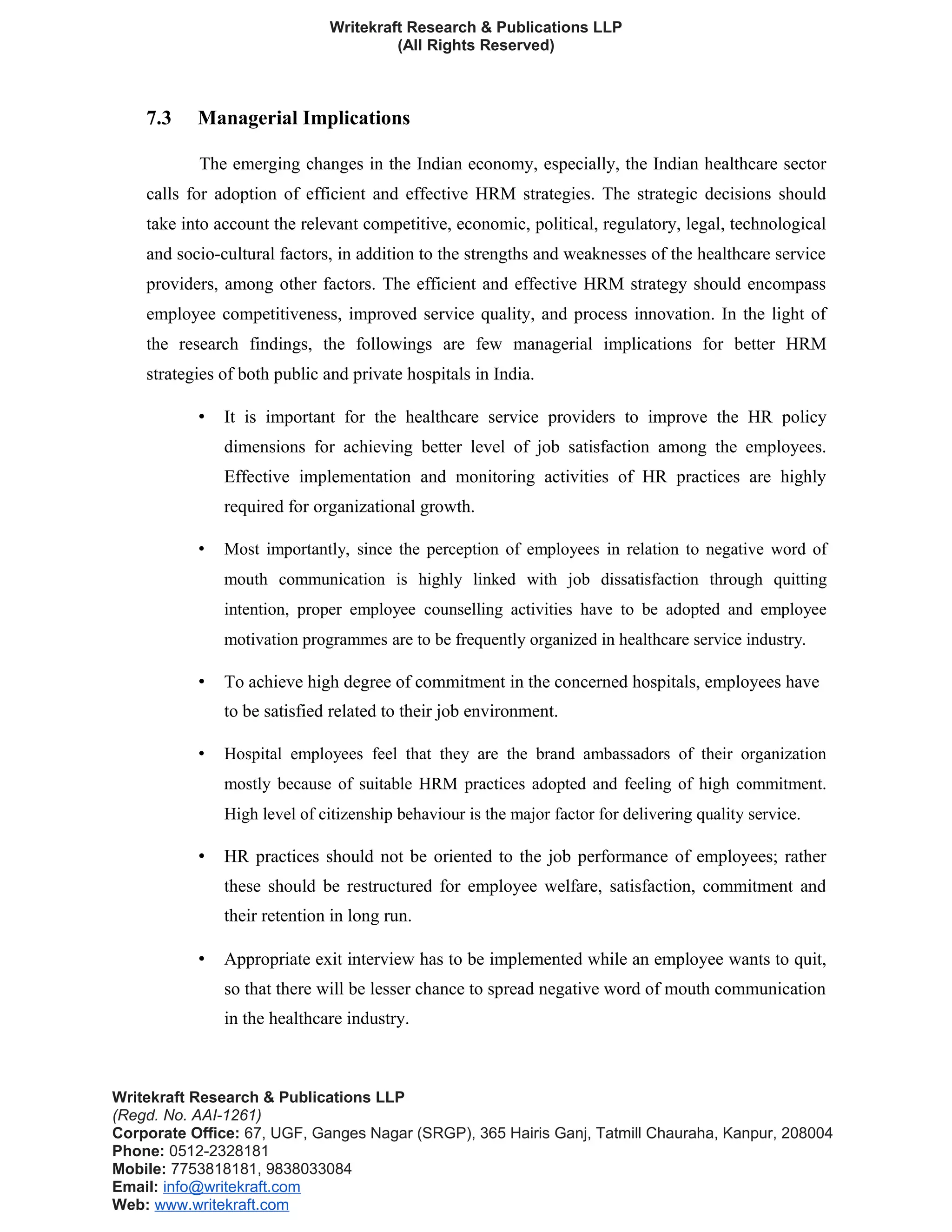 Writekraft Research & Publications LLP
(All Rights Reserved)
7.3 Managerial Implications
The emerging changes in the Indian economy, especially, the Indian healthcare sector
calls for adoption of efficient and effective HRM strategies. The strategic decisions should
take into account the relevant competitive, economic, political, regulatory, legal, technological
and socio-cultural factors, in addition to the strengths and weaknesses of the healthcare service
providers, among other factors. The efficient and effective HRM strategy should encompass
employee competitiveness, improved service quality, and process innovation. In the light of
the research findings, the followings are few managerial implications for better HRM
strategies of both public and private hospitals in India.
• It is important for the healthcare service providers to improve the HR policy
dimensions for achieving better level of job satisfaction among the employees.
Effective implementation and monitoring activities of HR practices are highly
required for organizational growth.
• Most importantly, since the perception of employees in relation to negative word of
mouth communication is highly linked with job dissatisfaction through quitting
intention, proper employee counselling activities have to be adopted and employee
motivation programmes are to be frequently organized in healthcare service industry.
• To achieve high degree of commitment in the concerned hospitals, employees have
to be satisfied related to their job environment.
• Hospital employees feel that they are the brand ambassadors of their organization
mostly because of suitable HRM practices adopted and feeling of high commitment.
High level of citizenship behaviour is the major factor for delivering quality service.
• HR practices should not be oriented to the job performance of employees; rather
these should be restructured for employee welfare, satisfaction, commitment and
their retention in long run.
• Appropriate exit interview has to be implemented while an employee wants to quit,
so that there will be lesser chance to spread negative word of mouth communication
in the healthcare industry.
Writekraft Research & Publications LLP
(Regd. No. AAI-1261)
Corporate Office: 67, UGF, Ganges Nagar (SRGP), 365 Hairis Ganj, Tatmill Chauraha, Kanpur, 208004
Phone: 0512-2328181
Mobile: 7753818181, 9838033084
Email: info@writekraft.com
Web: www.writekraft.com
 
