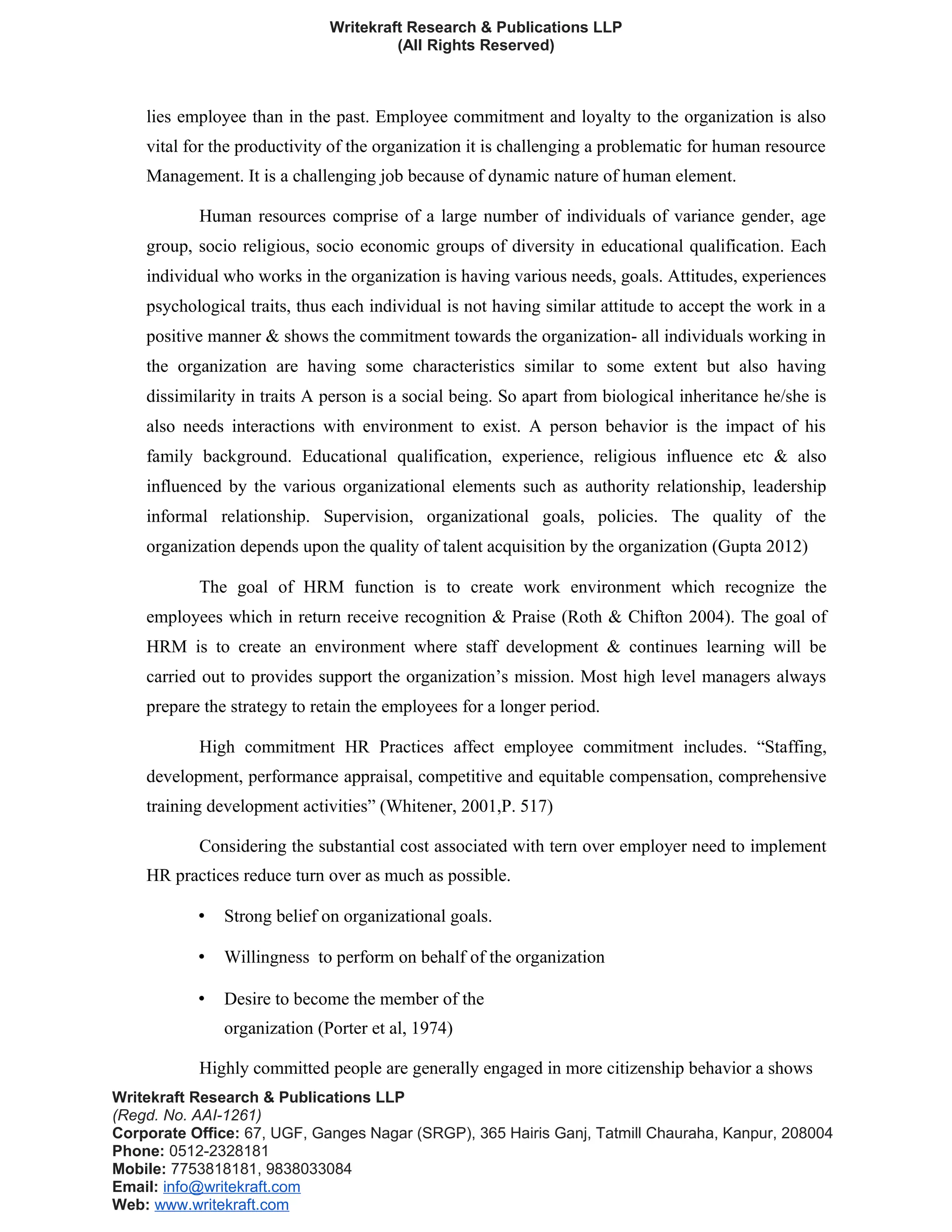 Writekraft Research & Publications LLP
(All Rights Reserved)
lies employee than in the past. Employee commitment and loyalty to the organization is also
vital for the productivity of the organization it is challenging a problematic for human resource
Management. It is a challenging job because of dynamic nature of human element.
Human resources comprise of a large number of individuals of variance gender, age
group, socio religious, socio economic groups of diversity in educational qualification. Each
individual who works in the organization is having various needs, goals. Attitudes, experiences
psychological traits, thus each individual is not having similar attitude to accept the work in a
positive manner & shows the commitment towards the organization- all individuals working in
the organization are having some characteristics similar to some extent but also having
dissimilarity in traits A person is a social being. So apart from biological inheritance he/she is
also needs interactions with environment to exist. A person behavior is the impact of his
family background. Educational qualification, experience, religious influence etc & also
influenced by the various organizational elements such as authority relationship, leadership
informal relationship. Supervision, organizational goals, policies. The quality of the
organization depends upon the quality of talent acquisition by the organization (Gupta 2012)
The goal of HRM function is to create work environment which recognize the
employees which in return receive recognition & Praise (Roth & Chifton 2004). The goal of
HRM is to create an environment where staff development & continues learning will be
carried out to provides support the organization’s mission. Most high level managers always
prepare the strategy to retain the employees for a longer period.
High commitment HR Practices affect employee commitment includes. “Staffing,
development, performance appraisal, competitive and equitable compensation, comprehensive
training development activities” (Whitener, 2001,P. 517)
Considering the substantial cost associated with tern over employer need to implement
HR practices reduce turn over as much as possible.
• Strong belief on organizational goals.
• Willingness to perform on behalf of the organization
• Desire to become the member of the
organization (Porter et al, 1974)
Highly committed people are generally engaged in more citizenship behavior a shows
Writekraft Research & Publications LLP
(Regd. No. AAI-1261)
Corporate Office: 67, UGF, Ganges Nagar (SRGP), 365 Hairis Ganj, Tatmill Chauraha, Kanpur, 208004
Phone: 0512-2328181
Mobile: 7753818181, 9838033084
Email: info@writekraft.com
Web: www.writekraft.com
 
