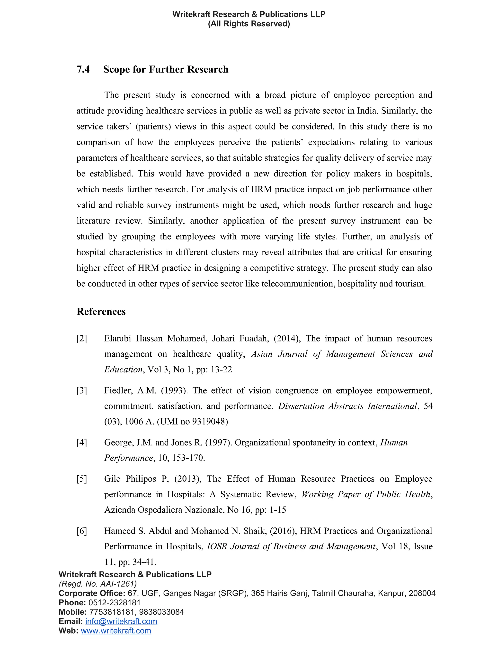Writekraft Research & Publications LLP
(All Rights Reserved)
7.4 Scope for Further Research
The present study is concerned with a broad picture of employee perception and
attitude providing healthcare services in public as well as private sector in India. Similarly, the
service takers’ (patients) views in this aspect could be considered. In this study there is no
comparison of how the employees perceive the patients’ expectations relating to various
parameters of healthcare services, so that suitable strategies for quality delivery of service may
be established. This would have provided a new direction for policy makers in hospitals,
which needs further research. For analysis of HRM practice impact on job performance other
valid and reliable survey instruments might be used, which needs further research and huge
literature review. Similarly, another application of the present survey instrument can be
studied by grouping the employees with more varying life styles. Further, an analysis of
hospital characteristics in different clusters may reveal attributes that are critical for ensuring
higher effect of HRM practice in designing a competitive strategy. The present study can also
be conducted in other types of service sector like telecommunication, hospitality and tourism.
References
[2] Elarabi Hassan Mohamed, Johari Fuadah, (2014), The impact of human resources
management on healthcare quality, Asian Journal of Management Sciences and
Education, Vol 3, No 1, pp: 13-22
[3] Fiedler, A.M. (1993). The effect of vision congruence on employee empowerment,
commitment, satisfaction, and performance. Dissertation Abstracts International, 54
(03), 1006 A. (UMI no 9319048)
[4] George, J.M. and Jones R. (1997). Organizational spontaneity in context, Human
Performance, 10, 153-170.
[5] Gile Philipos P, (2013), The Effect of Human Resource Practices on Employee
performance in Hospitals: A Systematic Review, Working Paper of Public Health,
Azienda Ospedaliera Nazionale, No 16, pp: 1-15
[6] Hameed S. Abdul and Mohamed N. Shaik, (2016), HRM Practices and Organizational
Performance in Hospitals, IOSR Journal of Business and Management, Vol 18, Issue
11, pp: 34-41.
Writekraft Research & Publications LLP
(Regd. No. AAI-1261)
Corporate Office: 67, UGF, Ganges Nagar (SRGP), 365 Hairis Ganj, Tatmill Chauraha, Kanpur, 208004
Phone: 0512-2328181
Mobile: 7753818181, 9838033084
Email: info@writekraft.com
Web: www.writekraft.com
 