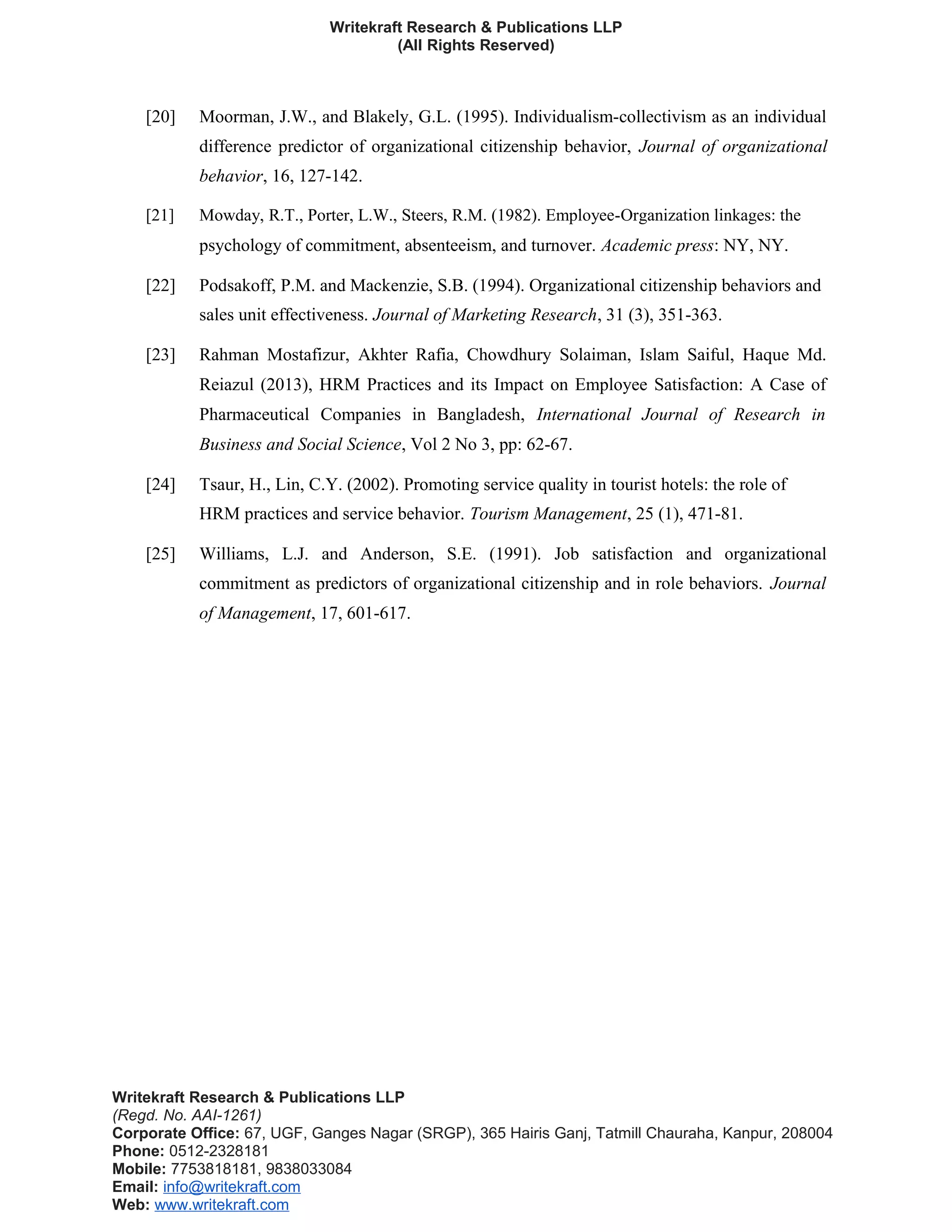 Writekraft Research & Publications LLP
(All Rights Reserved)
[20] Moorman, J.W., and Blakely, G.L. (1995). Individualism-collectivism as an individual
difference predictor of organizational citizenship behavior, Journal of organizational
behavior, 16, 127-142.
[21] Mowday, R.T., Porter, L.W., Steers, R.M. (1982). Employee-Organization linkages: the
psychology of commitment, absenteeism, and turnover. Academic press: NY, NY.
[22] Podsakoff, P.M. and Mackenzie, S.B. (1994). Organizational citizenship behaviors and
sales unit effectiveness. Journal of Marketing Research, 31 (3), 351-363.
[23] Rahman Mostafizur, Akhter Rafia, Chowdhury Solaiman, Islam Saiful, Haque Md.
Reiazul (2013), HRM Practices and its Impact on Employee Satisfaction: A Case of
Pharmaceutical Companies in Bangladesh, International Journal of Research in
Business and Social Science, Vol 2 No 3, pp: 62-67.
[24] Tsaur, H., Lin, C.Y. (2002). Promoting service quality in tourist hotels: the role of
HRM practices and service behavior. Tourism Management, 25 (1), 471-81.
[25] Williams, L.J. and Anderson, S.E. (1991). Job satisfaction and organizational
commitment as predictors of organizational citizenship and in role behaviors. Journal
of Management, 17, 601-617.
Writekraft Research & Publications LLP
(Regd. No. AAI-1261)
Corporate Office: 67, UGF, Ganges Nagar (SRGP), 365 Hairis Ganj, Tatmill Chauraha, Kanpur, 208004
Phone: 0512-2328181
Mobile: 7753818181, 9838033084
Email: info@writekraft.com
Web: www.writekraft.com
 