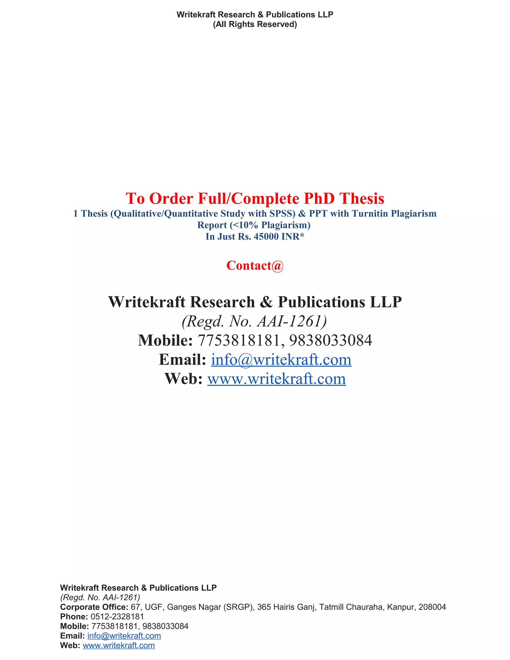Writekraft Research & Publications LLP
(All Rights Reserved)
To Order Full/Complete PhD Thesis
1 Thesis (Qualitative/Quantitative Study with SPSS) & PPT with Turnitin Plagiarism
Report (<10% Plagiarism)
In Just Rs. 45000 INR*
Contact@
Writekraft Research & Publications LLP
(Regd. No. AAI-1261)
Mobile: 7753818181, 9838033084
Email: info@writekraft.com
Web: www.writekraft.com
Writekraft Research & Publications LLP
(Regd. No. AAI-1261)
Corporate Office: 67, UGF, Ganges Nagar (SRGP), 365 Hairis Ganj, Tatmill Chauraha, Kanpur, 208004
Phone: 0512-2328181
Mobile: 7753818181, 9838033084
Email: info@writekraft.com
Web: www.writekraft.com
 