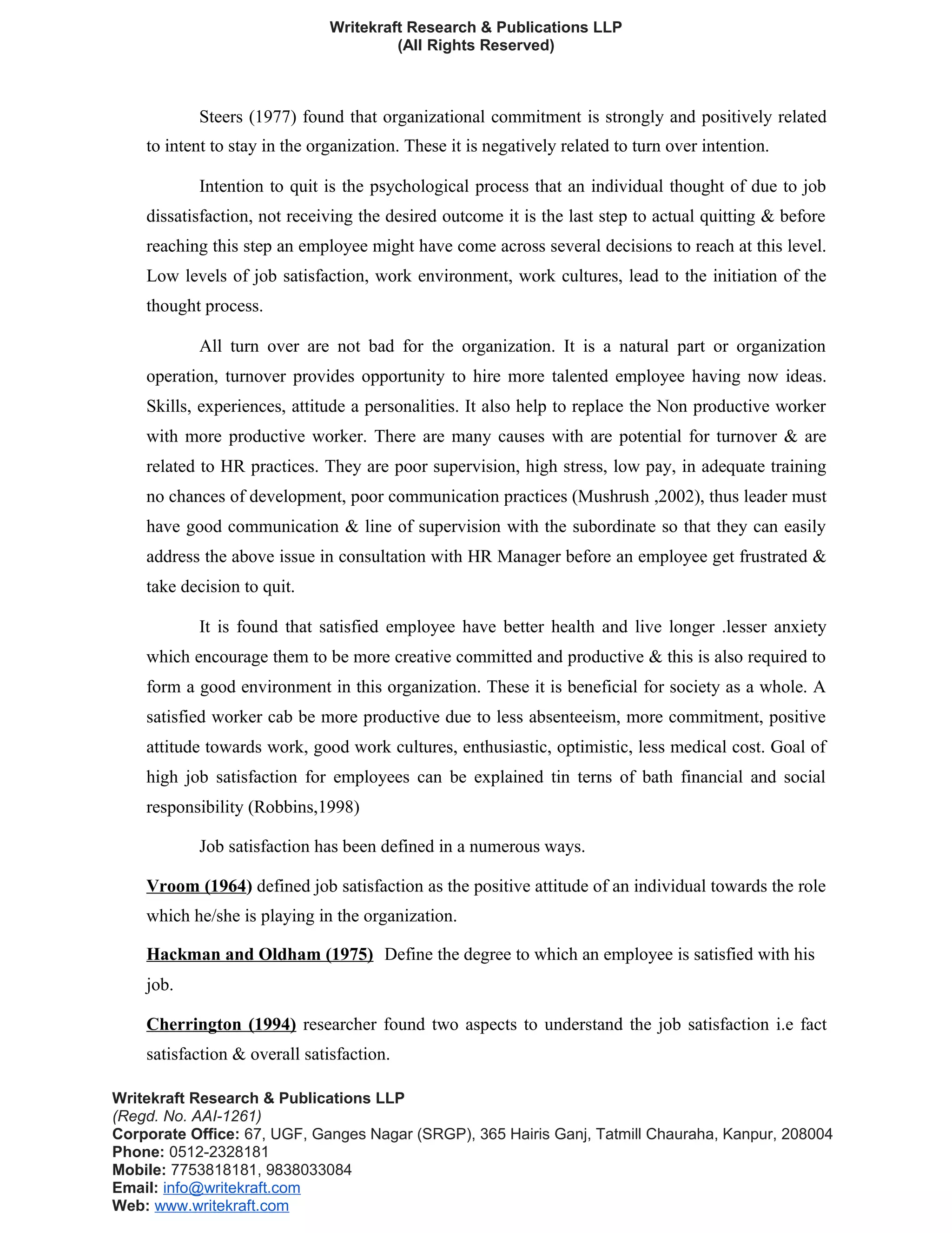 Writekraft Research & Publications LLP
(All Rights Reserved)
Steers (1977) found that organizational commitment is strongly and positively related
to intent to stay in the organization. These it is negatively related to turn over intention.
Intention to quit is the psychological process that an individual thought of due to job
dissatisfaction, not receiving the desired outcome it is the last step to actual quitting & before
reaching this step an employee might have come across several decisions to reach at this level.
Low levels of job satisfaction, work environment, work cultures, lead to the initiation of the
thought process.
All turn over are not bad for the organization. It is a natural part or organization
operation, turnover provides opportunity to hire more talented employee having now ideas.
Skills, experiences, attitude a personalities. It also help to replace the Non productive worker
with more productive worker. There are many causes with are potential for turnover & are
related to HR practices. They are poor supervision, high stress, low pay, in adequate training
no chances of development, poor communication practices (Mushrush ,2002), thus leader must
have good communication & line of supervision with the subordinate so that they can easily
address the above issue in consultation with HR Manager before an employee get frustrated &
take decision to quit.
It is found that satisfied employee have better health and live longer .lesser anxiety
which encourage them to be more creative committed and productive & this is also required to
form a good environment in this organization. These it is beneficial for society as a whole. A
satisfied worker cab be more productive due to less absenteeism, more commitment, positive
attitude towards work, good work cultures, enthusiastic, optimistic, less medical cost. Goal of
high job satisfaction for employees can be explained tin terns of bath financial and social
responsibility (Robbins,1998)
Job satisfaction has been defined in a numerous ways.
Vroom (1964) defined job satisfaction as the positive attitude of an individual towards the role
which he/she is playing in the organization.
Hackman and Oldham (1975) Define the degree to which an employee is satisfied with his
job.
Cherrington (1994) researcher found two aspects to understand the job satisfaction i.e fact
satisfaction & overall satisfaction.
Writekraft Research & Publications LLP
(Regd. No. AAI-1261)
Corporate Office: 67, UGF, Ganges Nagar (SRGP), 365 Hairis Ganj, Tatmill Chauraha, Kanpur, 208004
Phone: 0512-2328181
Mobile: 7753818181, 9838033084
Email: info@writekraft.com
Web: www.writekraft.com
 
