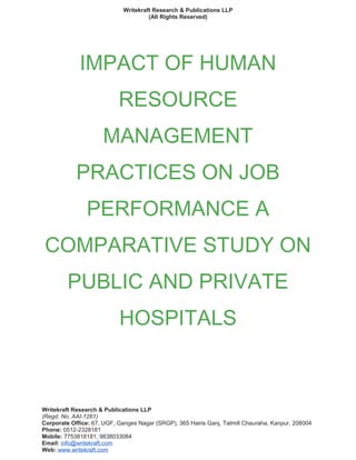 Writekraft Research & Publications LLP
(All Rights Reserved)
IMPACT OF HUMAN
RESOURCE
MANAGEMENT
PRACTICES ON JOB
PERFORMANCE A
COMPARATIVE STUDY ON
PUBLIC AND PRIVATE
HOSPITALS
Writekraft Research & Publications LLP
(Regd. No. AAI-1261)
Corporate Office: 67, UGF, Ganges Nagar (SRGP), 365 Hairis Ganj, Tatmill Chauraha, Kanpur, 208004
Phone: 0512-2328181
Mobile: 7753818181, 9838033084
Email: info@writekraft.com
Web: www.writekraft.com
 