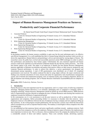 European Journal of Business and Management www.iiste.org
ISSN 2222-1905 (Paper) ISSN 2222-2839 (Online)
Vol.5, No.10, 2013
163
Impact of Human Resources Management Practices on Turnover,
Productivity and Corporate Financial Performance
Dr. Danial Saeed Pirzada1
,Farah Hayat2
,Amjad Ali Ikram3
,Muhammad Ayub4
, Kamran Waheed5
,
1. Associate Professor
Center for Advanced Studies in Engineering,19-Ataturk Avenue, G-5/1, Islamabad, Pakistan
2. Ph.DScholar
Center for Advanced Studies in Engineering, 19-Ataturk Avenue, G-5/1, Islamabad, Pakistan
3. M.Sc Engineering Management
Center for Advanced Studies in Engineering, 19-Ataturk Avenue, G-5/1, Islamabad, Pakistan
4. M.Sc Engineering Management
Center for Advanced Studies in Engineering, 19-Ataturk Avenue, G-5/1, Islamabad, Pakistan
5. M.Sc Engineering Management
Center for Advanced Studies in Engineering, 19-Ataturk Avenue, G-5/1, Islamabad, Pakistan
Abstract:
In developing countries, the human resource availability is quite easy but the most unfortunate part is its effective
and efficient management. It is a well established fact that it is human beings behind the machines which can drive or
drown the organizations. Human behavior and psychology is driven and motivated by varying degree of factors. The
researchers across the globe have evolved and successfully practiced certain HRM techniques in order to achieve
best performance and productivity from human capital. Unfortunately this area remained neglected and human
resource could not be exploited to its full potential in Pakistan despite the fact that the country possesses one of the
best human capital in the world. This paper is an Endeavour to identify the best Human Resource Management
practices applicable to Pakistani environments and analyze their positive effects on labor turnover, productivity and
corporate financial performance. In order to achieve this objective, a survey questionnaire was designed and
disseminated among respondents. A total of 200 questionnaires were distributed, out of which 145 completed
questionnaires were received. The authors analyzed the data by using statpro software. the major conclusions and
findings were; Need for articulation of vision, mission and values for organization, lack of performance management
system, lack of benefit and compensation program, issue of corporate loyalty, poor workforce alignment, absence of
HR development and training programs, lack of Human Resource Information System(HRIS),and non adoption of
TQM.
Keywords: HRM, Productivity, Pakistan, Turnover.
1. Introduction
Human Resources is the most important asset for any organization, and it is a major source of achieving competitive
advantage. Managing Human Resources is an extremely challenging task as compared to managing capital or
managing technology. Human Resource Management should be backed up served HRM practices. HRM practices
refer to organizational activities directed at managing the poor of human Resources and ensuring that resources are
employees towards the fulfillment of organizational goods.
In the contemporary era it is not uncommon to see the poor turnover as well as productivity of labor intensive
organizations and companies. Before proceeding further it is necessary to elucidate what does turnover mean.
Employees turnover is the difference between the rate of employees leaving a company and new employees filling up
their positions. As the world progress towards globalization, this has become a serious issue which has laid serious
effects on productivity as well as corporate financial outlay. The tendency is much higher in those companies who offer
low paying jobs.
It is an established act that numerous factors and actors significantly contribute towards employees turnover. Such
factors can stem from companies as well as the employees. Being an expensive aspect of business, the employees give
more importance to turnover rate. This is so because, when an employee leaves the company the employer has to incur
a considerable amount of direct and indirect expenses. These costs normally include, advertising expenses,
 