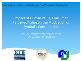Paper presented in the 4th International Forum on PR and Advertising, Amherst, MA, USA.




             Impact of Human Value, Consumer
            Perceived Value on the Motivation of
                   Symbolic Consumption
                        Jing Liu, Chengjun Wang, Yang Liu, Jie Qin
                               City University of Hong Kong
 