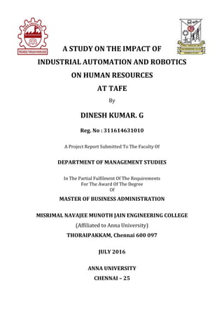 A STUDY ON THE IMPACT OF
INDUSTRIAL AUTOMATION AND ROBOTICS
ON HUMAN RESOURCES
AT TAFE
By
DINESH KUMAR. G
Reg. No : 311614631010
A Project Report Submitted To The Faculty Of
DEPARTMENT OF MANAGEMENT STUDIES
In The Partial Fulfilment Of The Requirements
For The Award Of The Degree
Of
MASTER OF BUSINESS ADMINISTRATION
MISRIMAL NAVAJEE MUNOTH JAIN ENGINEERING COLLEGE
(Affiliated to Anna University)
THORAIPAKKAM, Chennai 600 097
JULY 2016
ANNA UNIVERSITY
CHENNAI – 25
 