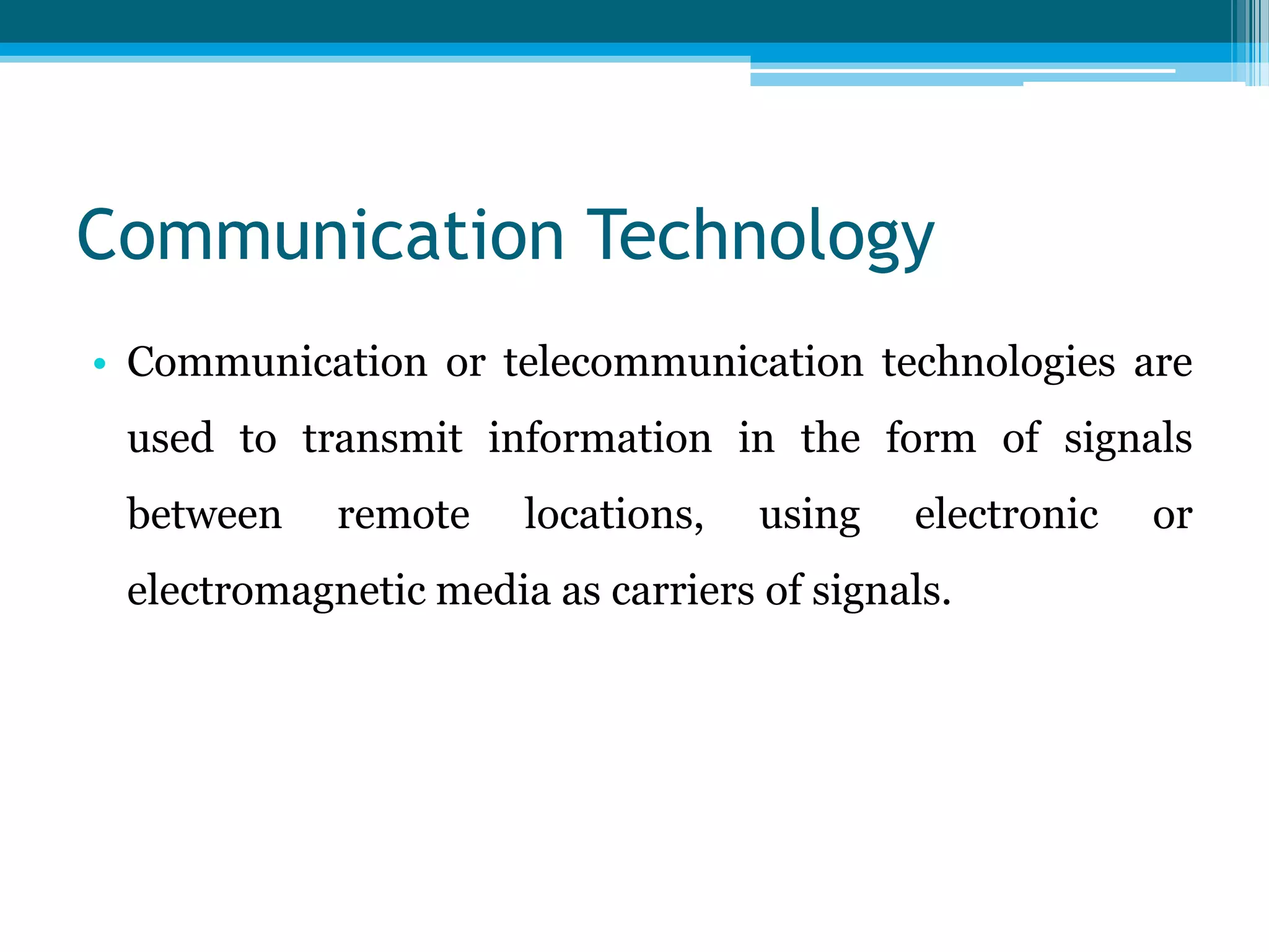 Communication Technology
• Communication or telecommunication technologies are
used to transmit information in the form of signals
between

remote

locations,

using

electronic

electromagnetic media as carriers of signals.

or

 