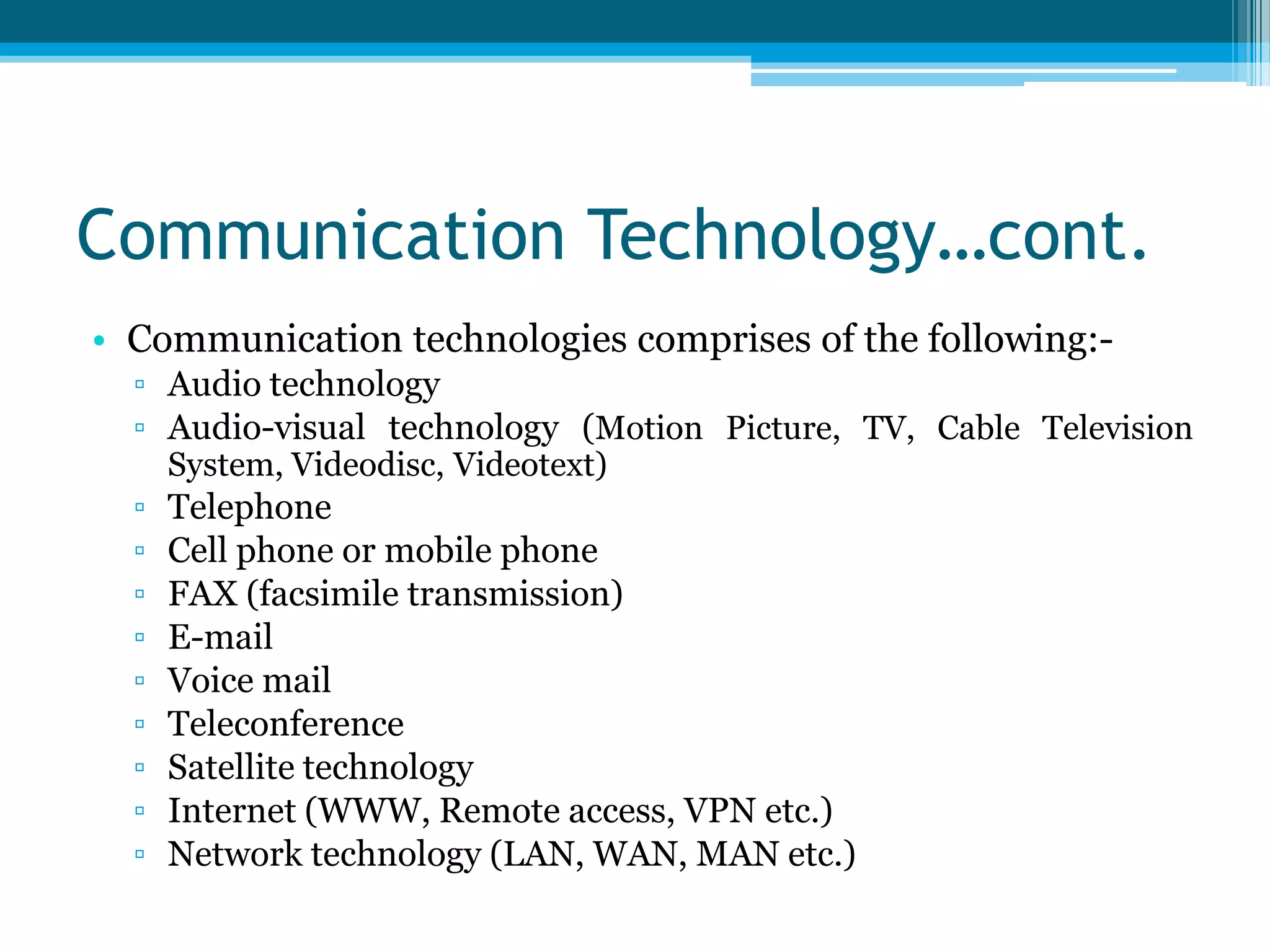 Communication Technology…cont.
• Communication technologies comprises of the following:▫ Audio technology
▫ Audio-visual technology (Motion Picture, TV, Cable Television
System, Videodisc, Videotext)

▫
▫
▫
▫
▫
▫
▫
▫
▫

Telephone
Cell phone or mobile phone
FAX (facsimile transmission)
E-mail
Voice mail
Teleconference
Satellite technology
Internet (WWW, Remote access, VPN etc.)
Network technology (LAN, WAN, MAN etc.)

 