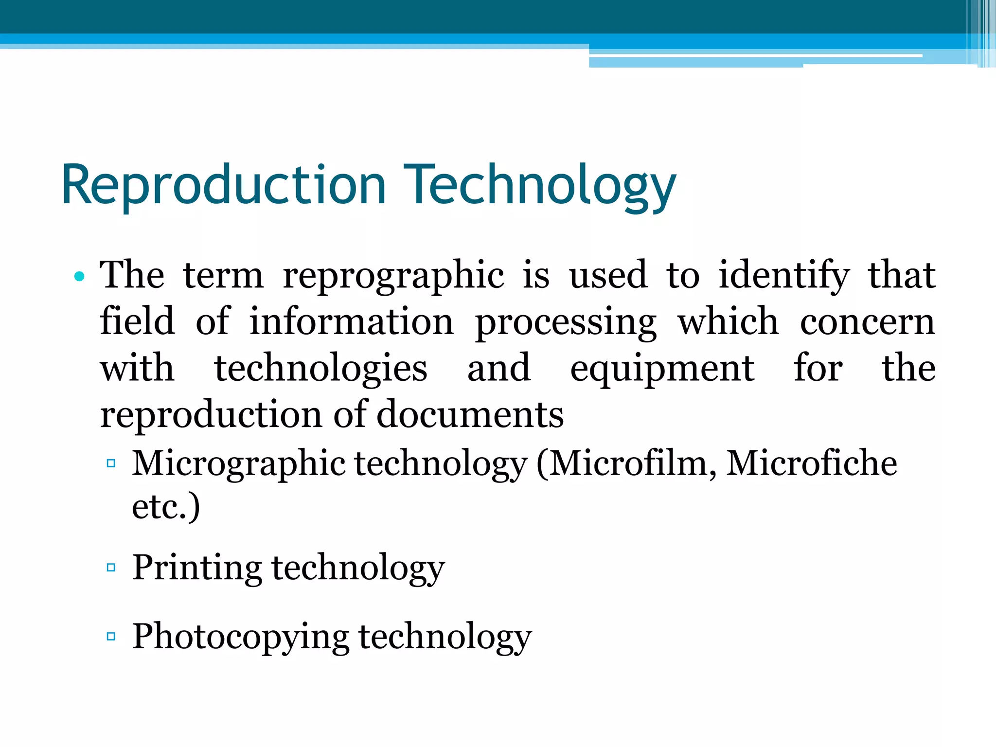 Reproduction Technology
• The term reprographic is used to identify that
field of information processing which concern
with technologies and equipment for the
reproduction of documents
▫ Micrographic technology (Microfilm, Microfiche
etc.)
▫ Printing technology
▫ Photocopying technology

 