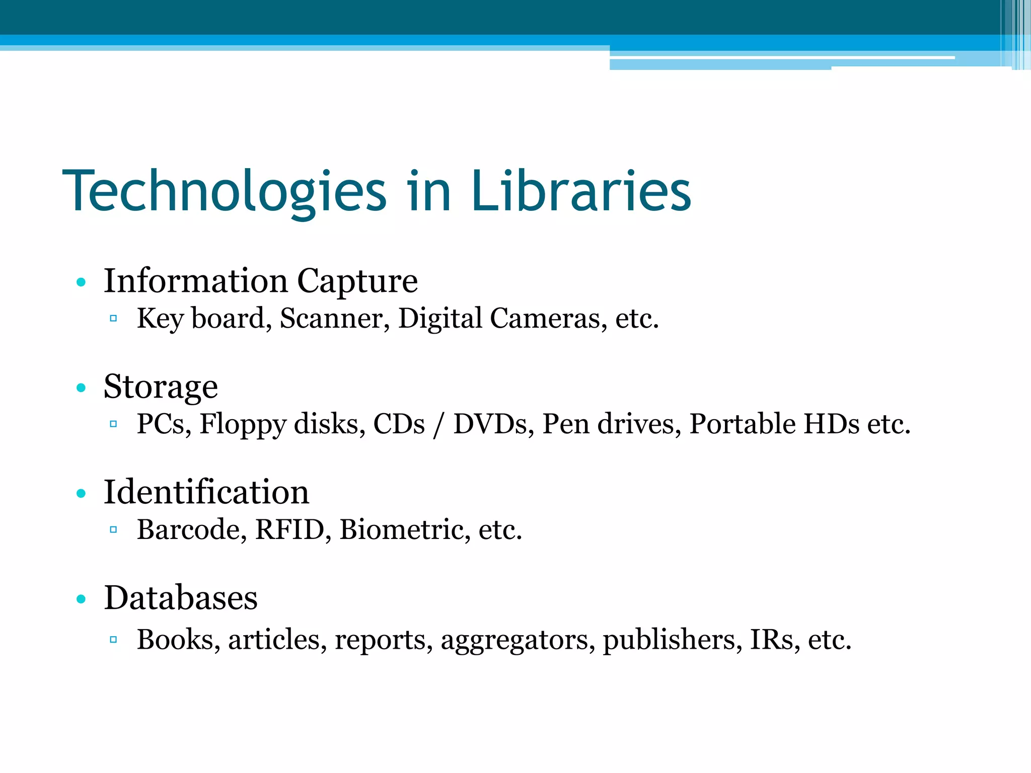 Technologies in Libraries
• Information Capture
▫ Key board, Scanner, Digital Cameras, etc.

• Storage
▫ PCs, Floppy disks, CDs / DVDs, Pen drives, Portable HDs etc.

• Identification
▫ Barcode, RFID, Biometric, etc.

• Databases
▫ Books, articles, reports, aggregators, publishers, IRs, etc.

 