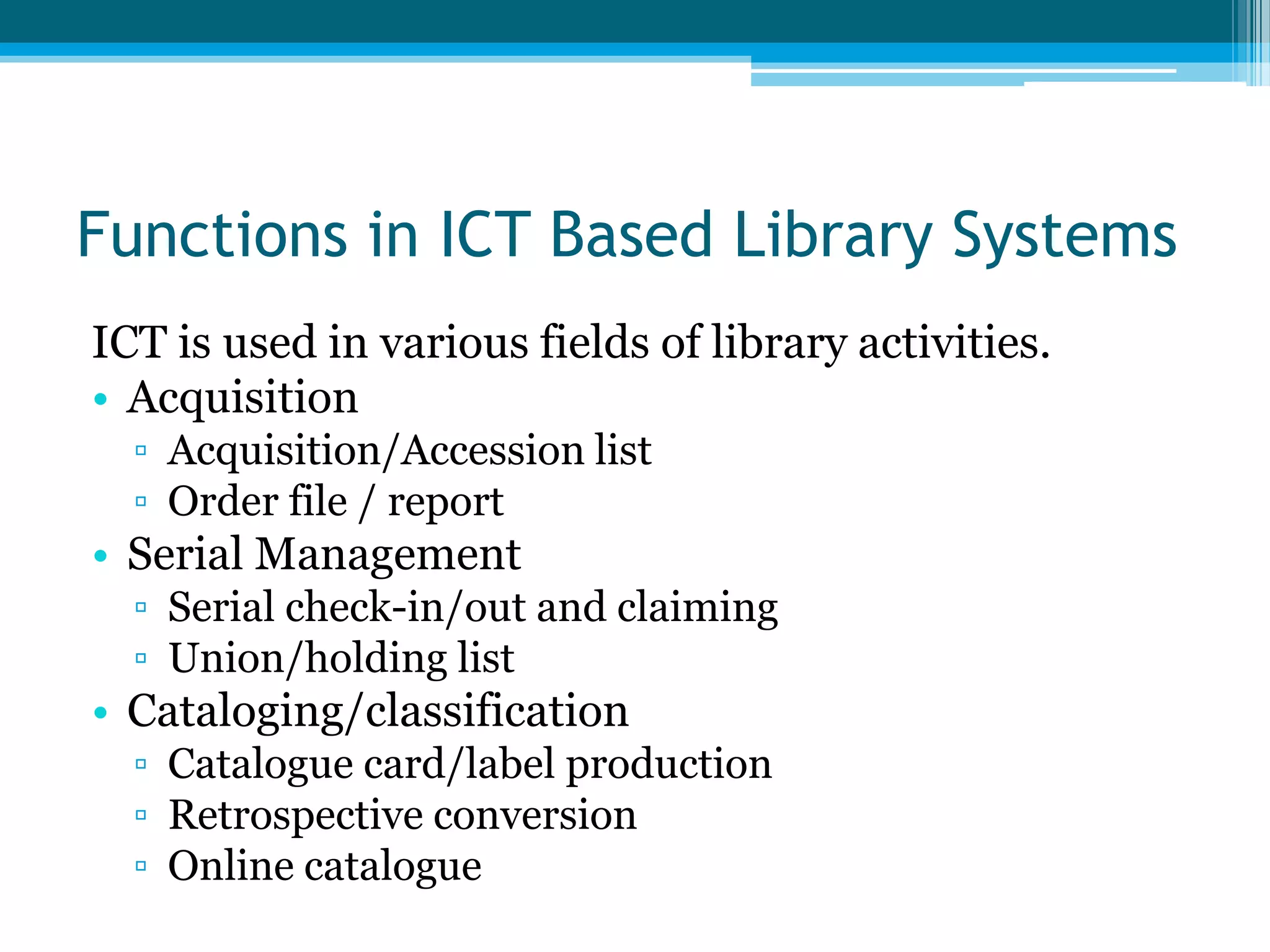 Functions in ICT Based Library Systems
ICT is used in various fields of library activities.
• Acquisition
▫ Acquisition/Accession list
▫ Order file / report

• Serial Management
▫ Serial check-in/out and claiming
▫ Union/holding list

• Cataloging/classification
▫ Catalogue card/label production
▫ Retrospective conversion
▫ Online catalogue

 