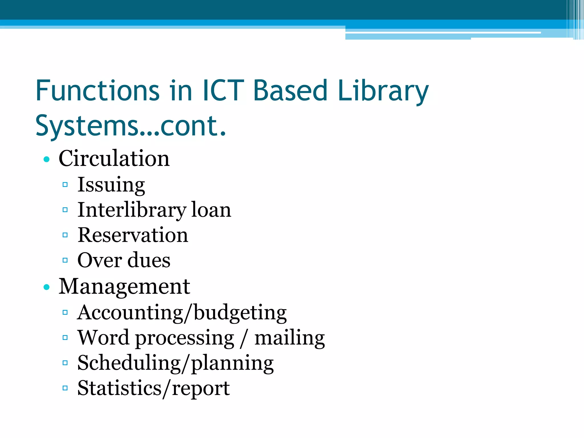 Functions in ICT Based Library
Systems…cont.
• Circulation
▫
▫
▫
▫

Issuing
Interlibrary loan
Reservation
Over dues

• Management
▫
▫
▫
▫

Accounting/budgeting
Word processing / mailing
Scheduling/planning
Statistics/report

 