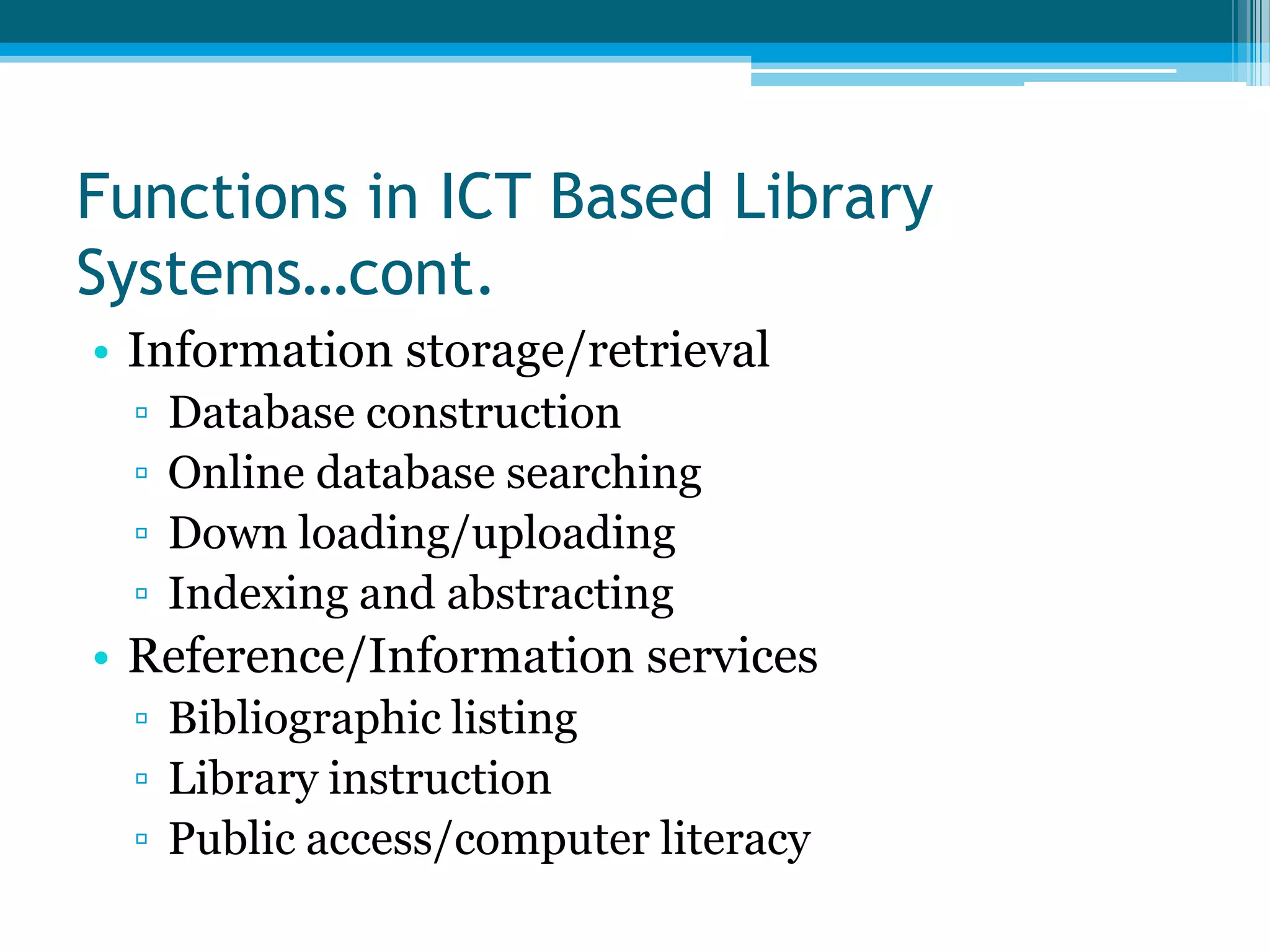 Functions in ICT Based Library
Systems…cont.
• Information storage/retrieval
▫
▫
▫
▫

Database construction
Online database searching
Down loading/uploading
Indexing and abstracting

• Reference/Information services
▫ Bibliographic listing
▫ Library instruction
▫ Public access/computer literacy

 