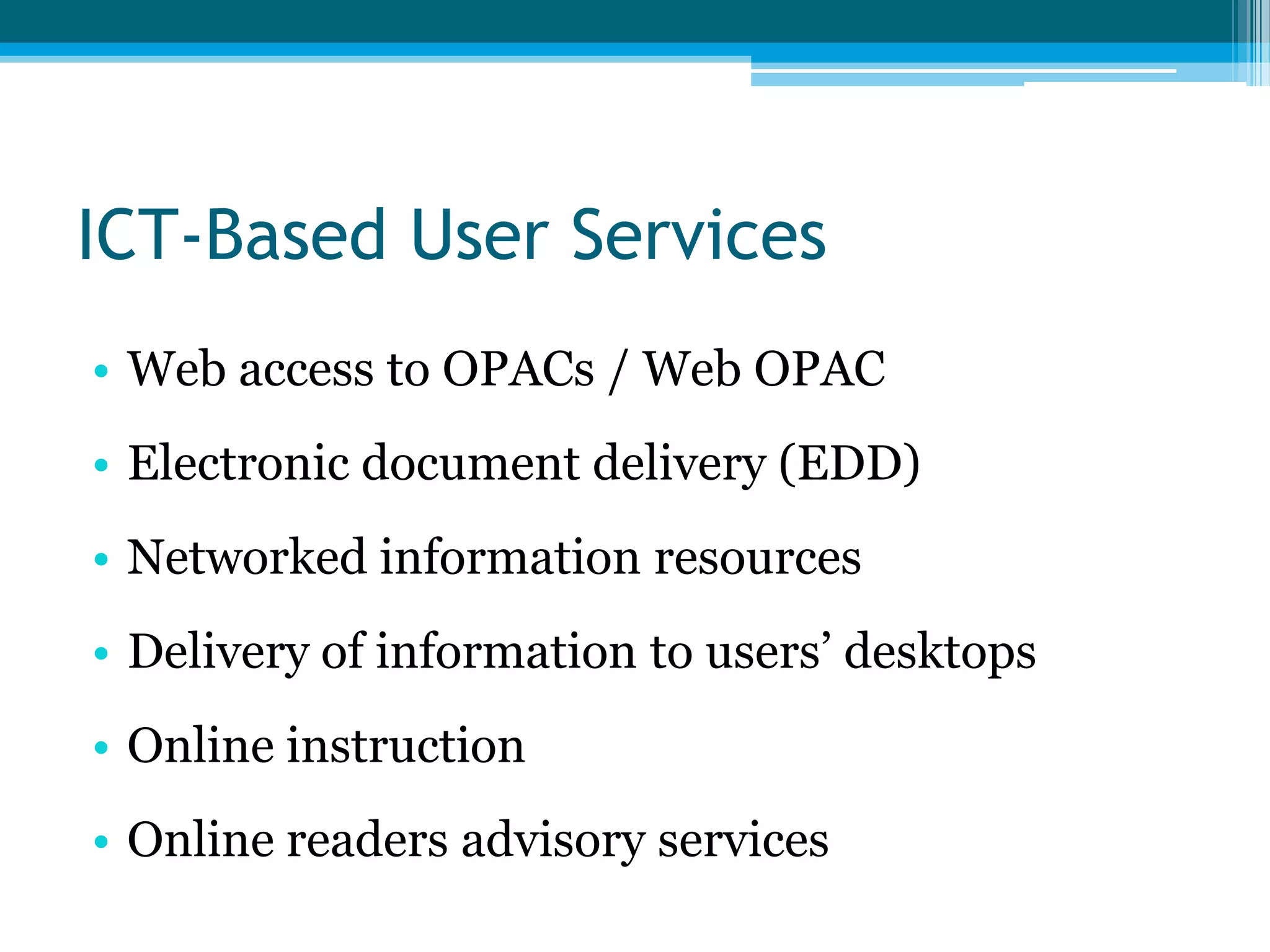 ICT-Based User Services
• Web access to OPACs / Web OPAC
• Electronic document delivery (EDD)

• Networked information resources
• Delivery of information to users‟ desktops
• Online instruction
• Online readers advisory services

 