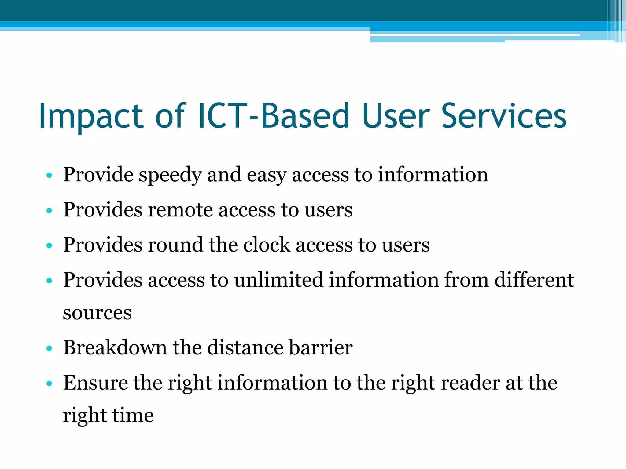 Impact of ICT-Based User Services
• Provide speedy and easy access to information
• Provides remote access to users
• Provides round the clock access to users

• Provides access to unlimited information from different
sources
• Breakdown the distance barrier

• Ensure the right information to the right reader at the
right time

 