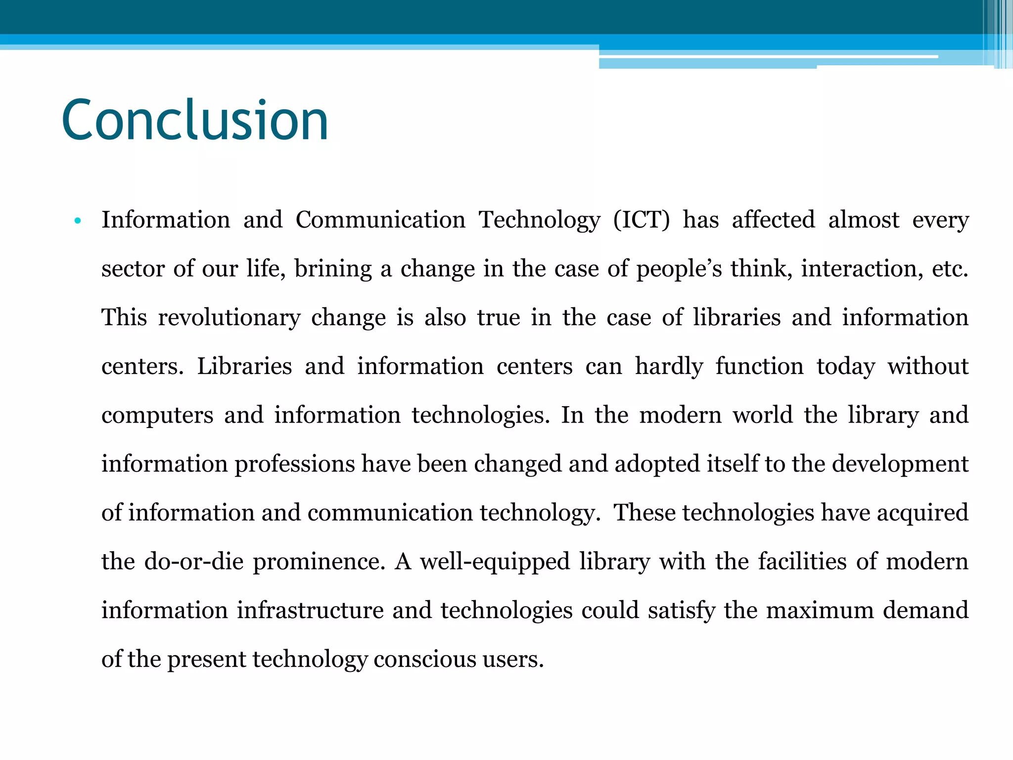 Conclusion
• Information and Communication Technology (ICT) has affected almost every

sector of our life, brining a change in the case of people‟s think, interaction, etc.
This revolutionary change is also true in the case of libraries and information
centers. Libraries and information centers can hardly function today without
computers and information technologies. In the modern world the library and
information professions have been changed and adopted itself to the development
of information and communication technology. These technologies have acquired
the do-or-die prominence. A well-equipped library with the facilities of modern

information infrastructure and technologies could satisfy the maximum demand
of the present technology conscious users.

 