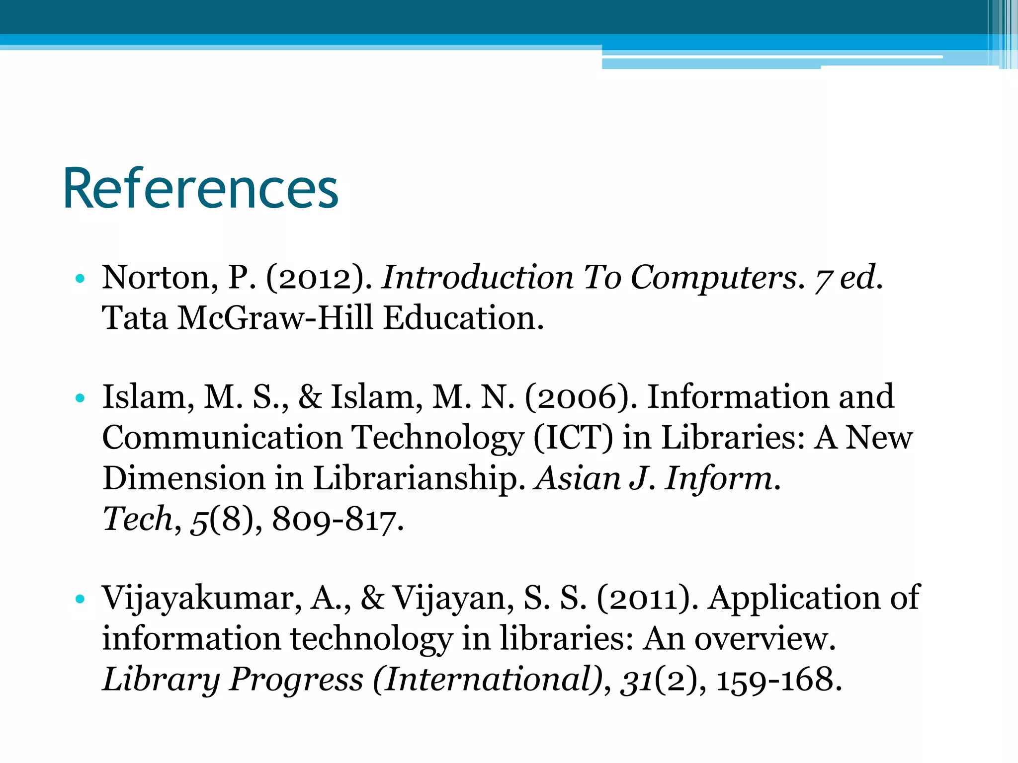 References
• Norton, P. (2012). Introduction To Computers. 7 ed.
Tata McGraw-Hill Education.
• Islam, M. S., & Islam, M. N. (2006). Information and
Communication Technology (ICT) in Libraries: A New
Dimension in Librarianship. Asian J. Inform.
Tech, 5(8), 809-817.

• Vijayakumar, A., & Vijayan, S. S. (2011). Application of
information technology in libraries: An overview.
Library Progress (International), 31(2), 159-168.

 