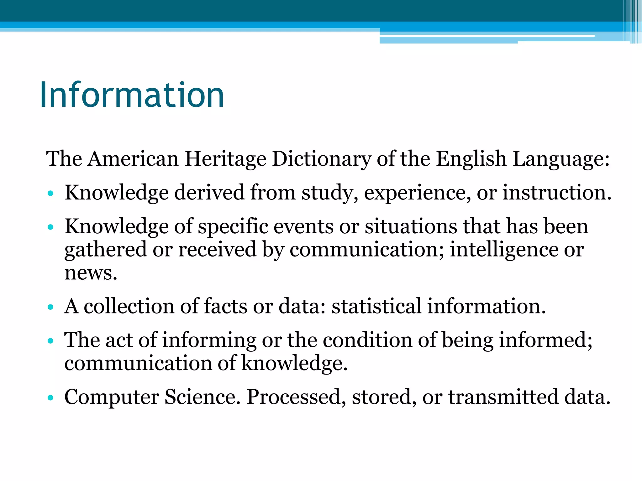 Information
The American Heritage Dictionary of the English Language:
• Knowledge derived from study, experience, or instruction.
• Knowledge of specific events or situations that has been
gathered or received by communication; intelligence or
news.
• A collection of facts or data: statistical information.
• The act of informing or the condition of being informed;
communication of knowledge.
• Computer Science. Processed, stored, or transmitted data.

 