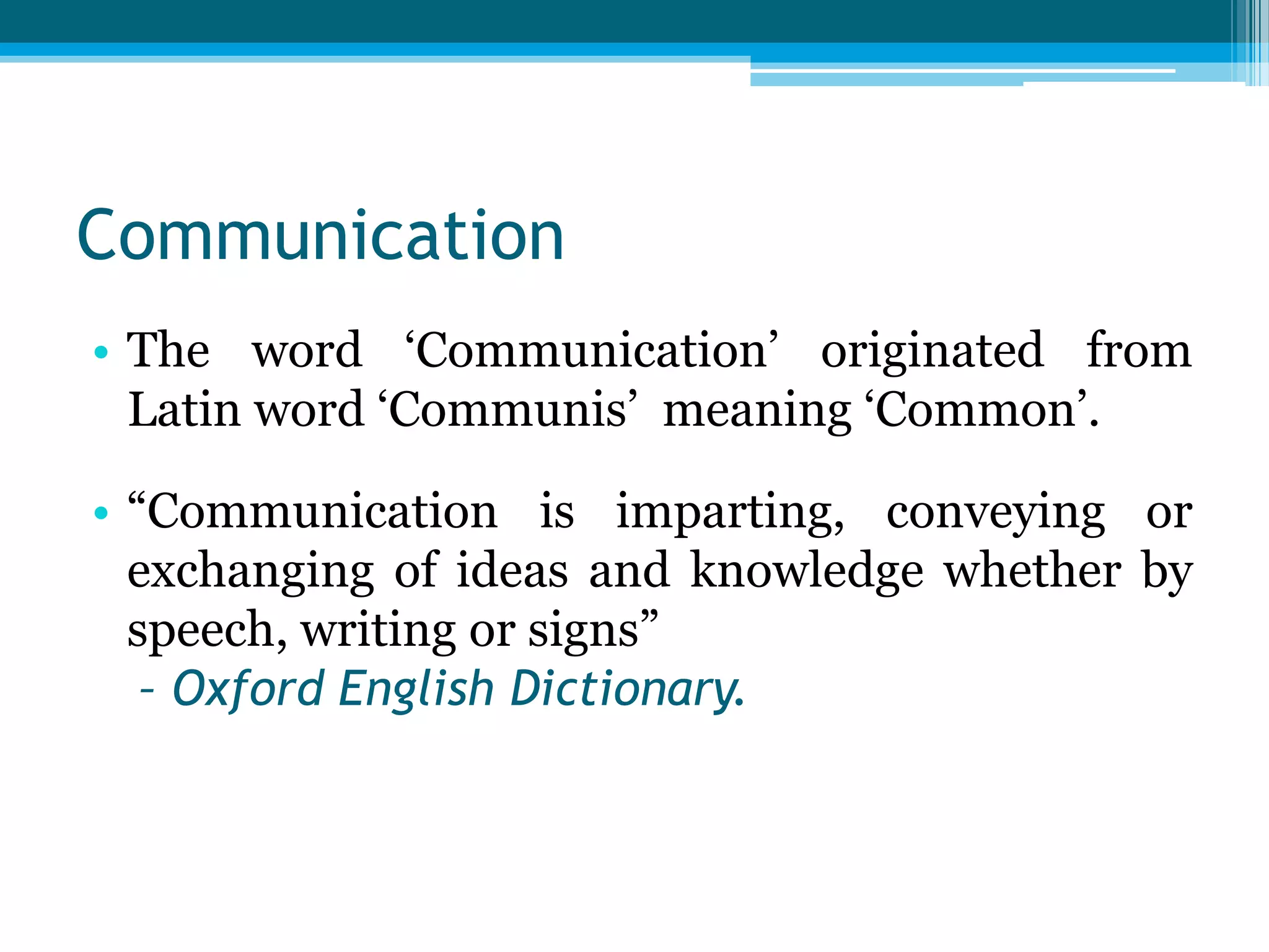 Communication
• The word „Communication‟ originated from
Latin word „Communis‟ meaning „Common‟.
• “Communication is imparting, conveying or
exchanging of ideas and knowledge whether by
speech, writing or signs”
– Oxford English Dictionary.

 