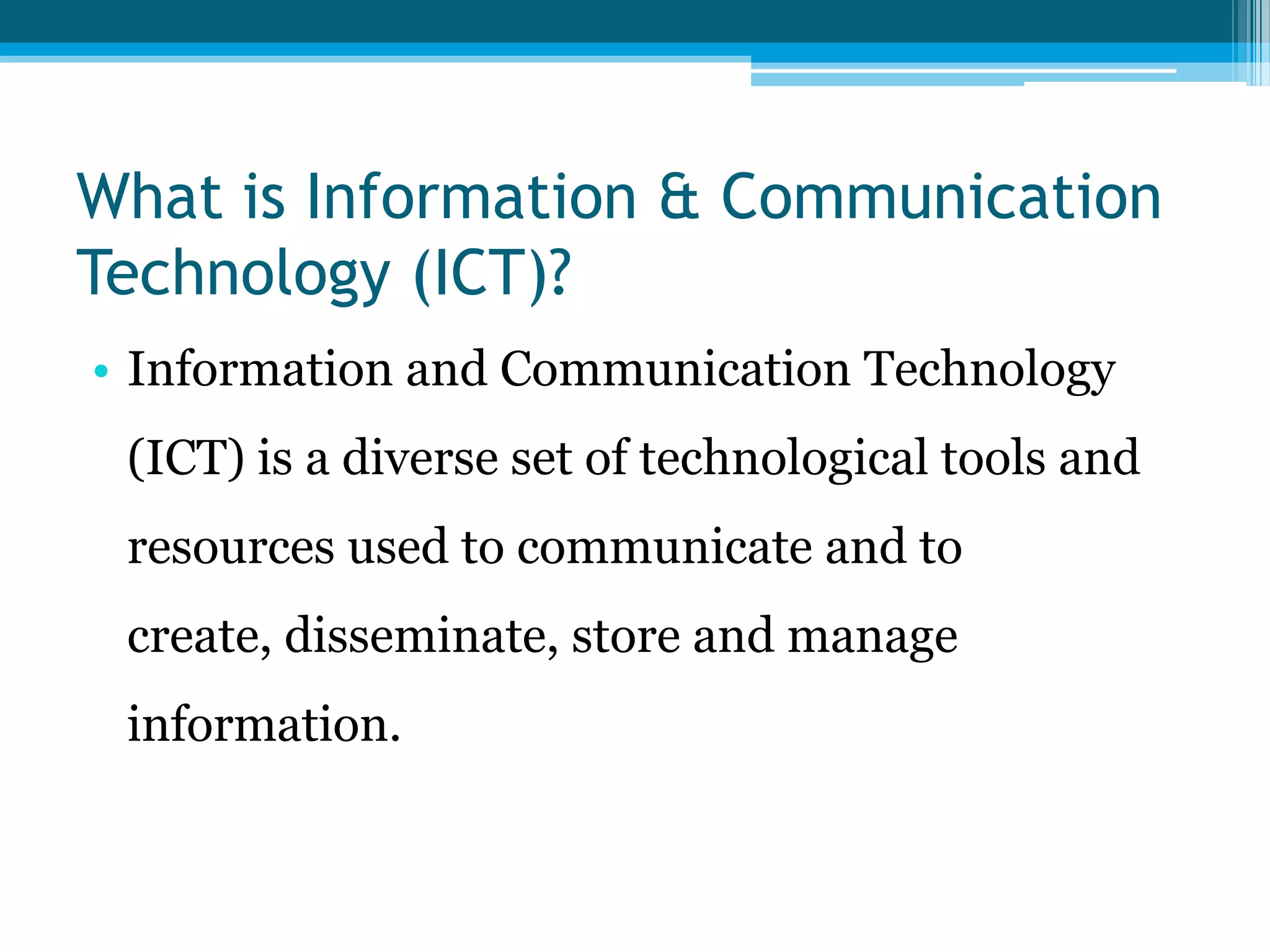 What is Information & Communication
Technology (ICT)?
• Information and Communication Technology
(ICT) is a diverse set of technological tools and

resources used to communicate and to
create, disseminate, store and manage
information.

 