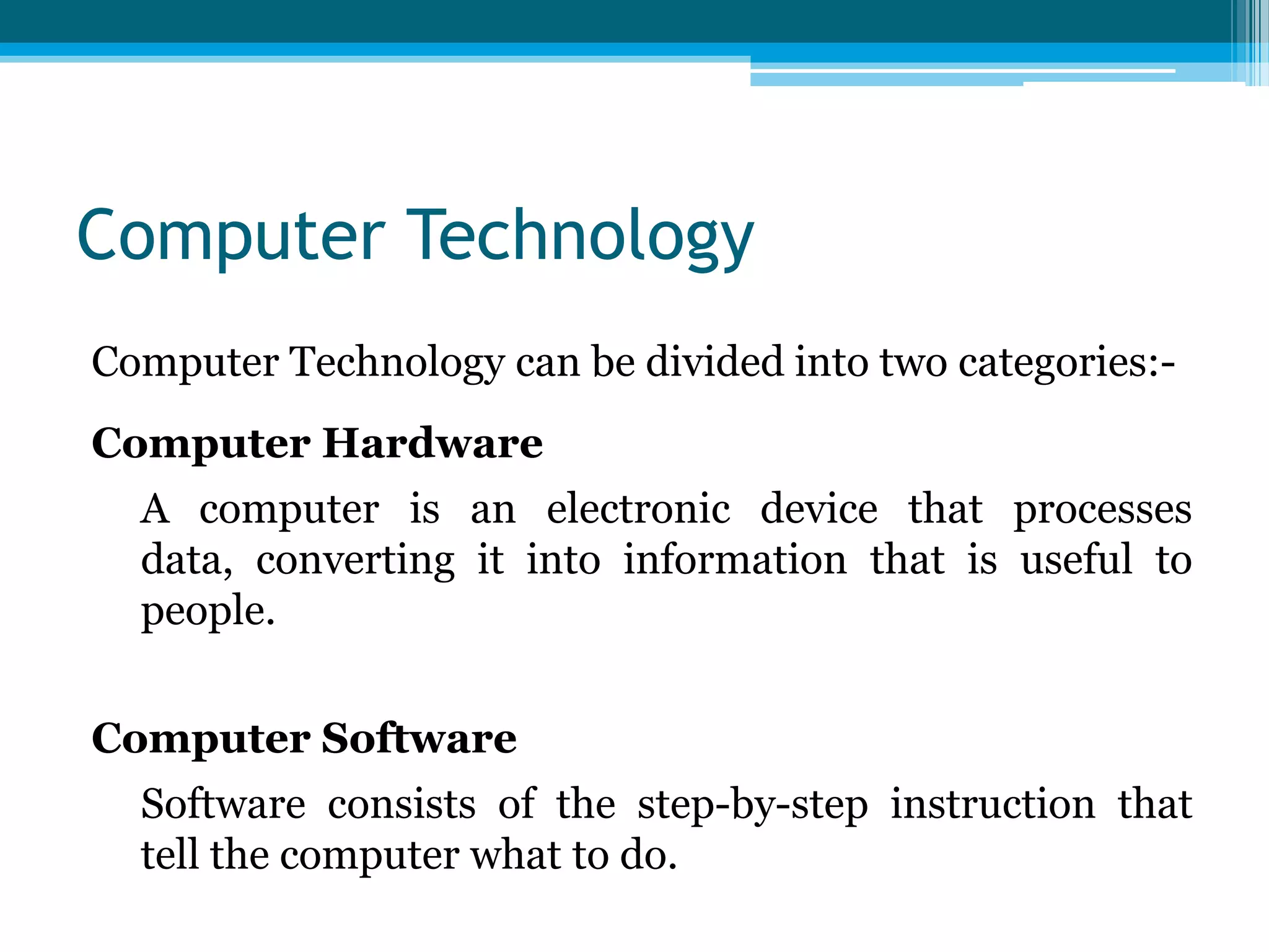 Computer Technology
Computer Technology can be divided into two categories:Computer Hardware
A computer is an electronic device that processes
data, converting it into information that is useful to
people.
Computer Software
Software consists of the step-by-step instruction that
tell the computer what to do.

 