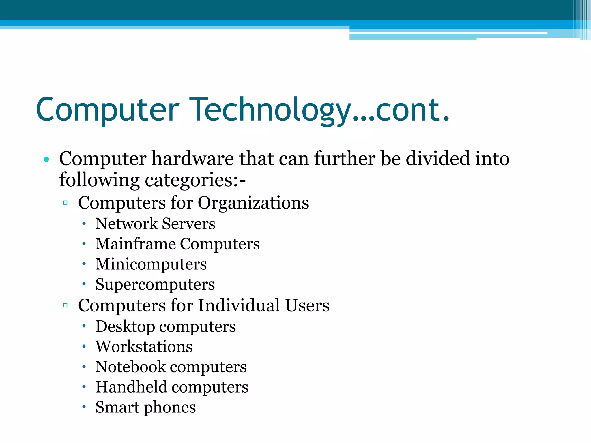 Computer Technology…cont.
• Computer hardware that can further be divided into
following categories:▫ Computers for Organizations





Network Servers
Mainframe Computers
Minicomputers
Supercomputers

▫ Computers for Individual Users






Desktop computers
Workstations
Notebook computers
Handheld computers
Smart phones

 