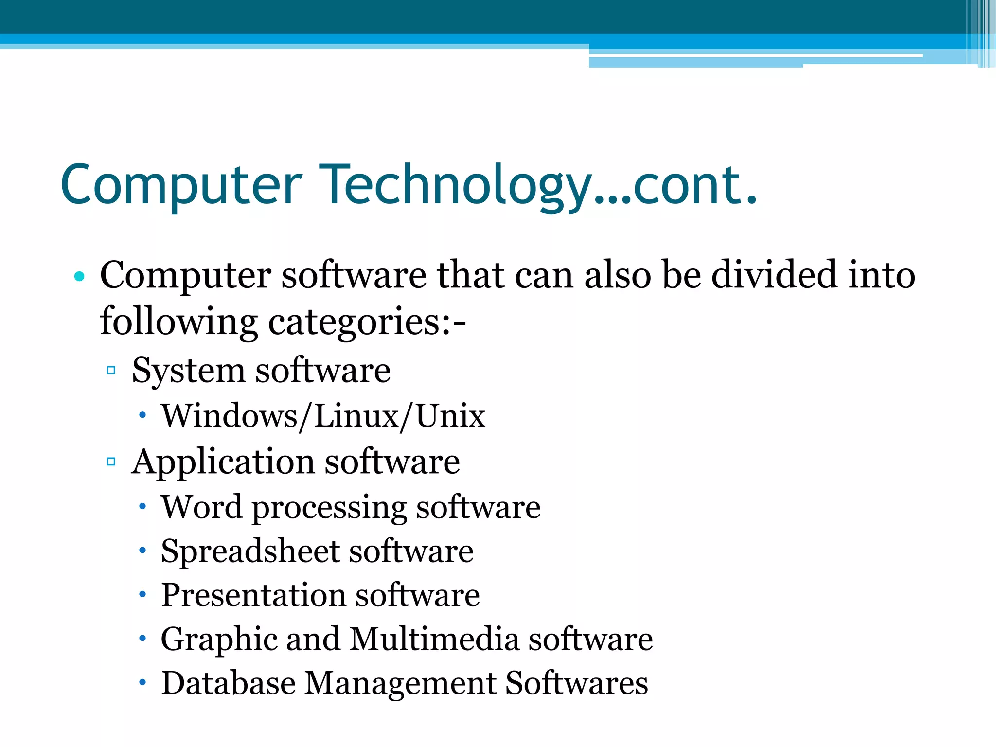 Computer Technology…cont.
• Computer software that can also be divided into
following categories:▫ System software
 Windows/Linux/Unix

▫ Application software






Word processing software
Spreadsheet software
Presentation software
Graphic and Multimedia software
Database Management Softwares

 