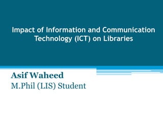 Impact of Information and Communication
Technology (ICT) on Libraries

Asif Waheed
M.Phil (LIS) Student

 