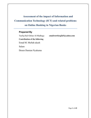 Assessment of the impact of Information and
Communication Technology (ICT) and related problems
on Online Banking in Nigerian Banks
Prepared By
Taufiq Hail Ghilan Al-Madhagy

email:towfeeq2k5@yahoo.com

Contribution of the following

Emad M. Muftah akash
Salam
Denen Damian Nyakuma

Page 1 of 45

 