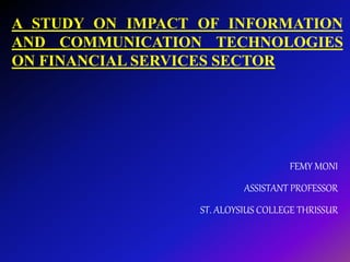 A STUDY ON IMPACT OF INFORMATION
AND COMMUNICATION TECHNOLOGIES
ON FINANCIAL SERVICES SECTOR
FEMY MONI
ASSISTANT PROFESSOR
ST. ALOYSIUS COLLEGE THRISSUR
 