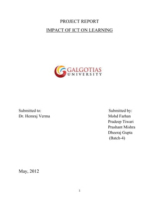 PROJECT REPORT
              IMPACT OF ICT ON LEARNING




Submitted to:                        Submitted by:
Dr. Hemraj Verma                     Mohd Farhan
                                     Pradeep Tiwari
                                     Prashant Mishra
                                     Dheeraj Gupta
                                     (Batch-4)




May, 2012



                          1
 