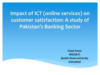 Impact of ICT (online services) on
customer satisfaction: A study of
Pakistan’s Banking Sector
Faisal Imran
MS(IS&T)
Quaid-i-Azam university
Islamabad
 