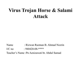 Virus Trojan Horse & Salami
            Attack




Name          : Rizwan Razman B. Ahmad Nozrin
I/C no        : 940420-08-****
Teacher’s Name :Pn Aenizawati bt. Abdul Samad
 