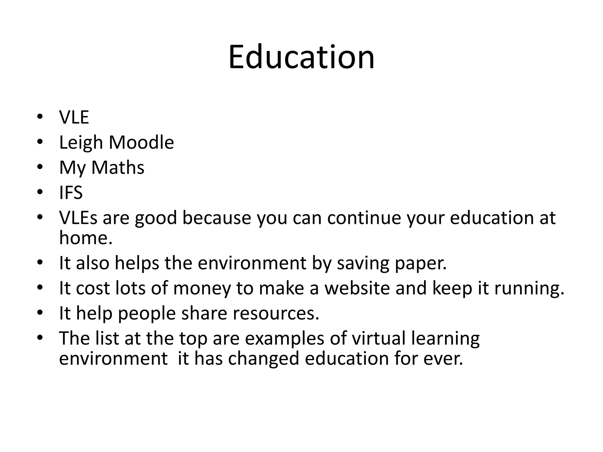 Education
• VLE
• Leigh Moodle
• My Maths
• IFS
• VLEs are good because you can continue your education at
home.
• It also helps the environment by saving paper.
• It cost lots of money to make a website and keep it running.
• It help people share resources.
• The list at the top are examples of virtual learning
environment it has changed education for ever.