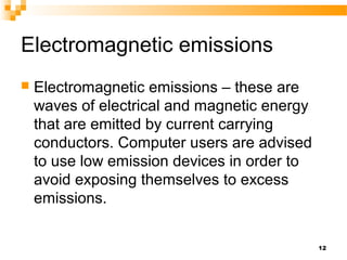 Electromagnetic emissions
 Electromagnetic emissions – these are
waves of electrical and magnetic energy
that are emitted by current carrying
conductors. Computer users are advised
to use low emission devices in order to
avoid exposing themselves to excess
emissions.
12
 