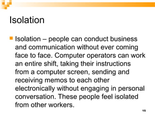 Isolation
 Isolation – people can conduct business
and communication without ever coming
face to face. Computer operators can work
an entire shift, taking their instructions
from a computer screen, sending and
receiving memos to each other
electronically without engaging in personal
conversation. These people feel isolated
from other workers.
15
 