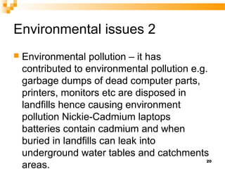 Environmental issues 2
 Environmental pollution – it has
contributed to environmental pollution e.g.
garbage dumps of dead computer parts,
printers, monitors etc are disposed in
landfills hence causing environment
pollution Nickie-Cadmium laptops
batteries contain cadmium and when
buried in landfills can leak into
underground water tables and catchments
areas.
20
 