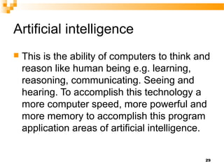 Artificial intelligence
 This is the ability of computers to think and
reason like human being e.g. learning,
reasoning, communicating. Seeing and
hearing. To accomplish this technology a
more computer speed, more powerful and
more memory to accomplish this program
application areas of artificial intelligence.
29
 