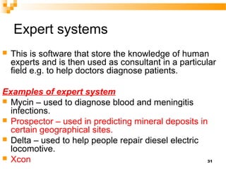 Expert systems
 This is software that store the knowledge of human
experts and is then used as consultant in a particular
field e.g. to help doctors diagnose patients.
Examples of expert system
 Mycin – used to diagnose blood and meningitis
infections.
 Prospector – used in predicting mineral deposits in
certain geographical sites.
 Delta – used to help people repair diesel electric
locomotive.
 Xcon 31
 