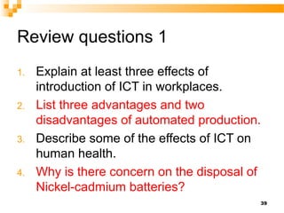Review questions 1
1. Explain at least three effects of
introduction of ICT in workplaces.
2. List three advantages and two
disadvantages of automated production.
3. Describe some of the effects of ICT on
human health.
4. Why is there concern on the disposal of
Nickel-cadmium batteries?
39
 