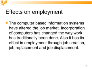 Effects on employment
 The computer based information systems
have altered the job market. Incorporation
of computers has changed the way work
has traditionally been done. Also it has its
effect in employment through job creation,
job replacement and job displacement.
4
 