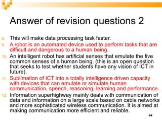 Answer of revision questions 2
8. This will make data processing task faster.
9. A robot is an automated device used to perform tasks that are
difficult and dangerous to a human being.
10. An intelligent robot has artificial senses that emulate the five
common senses of a human being. (this is an open question
that seeks to test whether students have any vision of ICT in
future).
11. Sublimation of ICT into a totally intelligence driven capacity
with devices that can emulate or simulate human
communication, speech, reasoning, learning and performance.
12. Information superhighway mainly deals with communication of
data and information on a large scale based on cable networks
and more sophisticated wireless communication. It is aimed at
making communication more efficient and reliable.
44
 