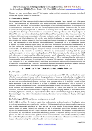 International Journal of Management and Commerce Innovations ISSN 2348-7585 (Online)
Vol. 11, Issue 2, pp: (220-226), Month: October 2023 - March 2024, Available at: www.researchpublish.com
Page | 221
Research Publish Journals
There are very many areas or factors where ICT has impacted whether positively or negatively; economic, sociocultural,
political, and historical perspectives among others.
1.1. Background of this paper
The importance of ICT has been recognized by educational institutions worldwide. (James Mukhula et al., 2021) asserts
that ICT has influenced the way people function today, both personally and professionally, which demands change in the
educational arena. Schools that train their students in yesterday's skills and outdated technologies are not meeting the needs
of tomorrow's world. Such children will not fit into tomorrow's professional requirements. Effective use of ICT is crucial
to countries that are progressing towards an information or knowledge-based society. Most of the developed countries
managed to reach their stage of development due to advancements in technology, The case in the People’s Republic of
China (PRC) is the lead in terms of technology, the United States of America, and most of the European countries. The
application of information and communication technologies in education has been divided into two main categories: ICTs
for Education and ICTs in Education. ICT provides great flexibility in education to ensure that learners can access
knowledge anytime and from anywhere. It also affects the way knowledge is imparted and how students learn. The function
of ICT is to enable products or goods or services to be produced within a shorter period with all the computerized systems.
It improves efficiency in delivering services rapidly. The use of email, e-commerce, and online transactions for banking or
any other activities has tremendously reduced the amount of time for transportation, hence, saving money. With the
evolution of ICT with the best technology and management practices coupled with proper political issues, and socio-cultural
aspects of lives in the community. In recent times, Information and Communication Technology (ICT) has gained
significant recognition in various sectors, including education. With the increasing availability and accessibility of ICT
tools and resources, its impact on teaching and learning in secondary schools in Uganda has become a topic of interest. This
literature review aims to explore the research conducted on the impacts of ICT on teaching and learning in this context.
Numerous studies have demonstrated the positive effects of integrating ICT in secondary school classrooms. According to
Ayot and Ondigi (2019), ICT integration enhances instructional delivery, engages learners, and facilitates collaboration and
active learning. Classroom use of ICT tools such as computers, projectors, and interactive whiteboards has been associated
with increased student motivation, participation, and achievement (Twesigye & Rwegasira, 2017).
2. IMPACT OF ICT IN TEACHING AND LEARNING PROCESS.
2.1. Introduction
Technology plays a crucial role in strengthening interpersonal connections (Mchone, 2020). It has contributed in the sectors
of health, transportation, electricity, etc. to all the demographic factors of society eg: Modern farming replaced primitive
farming allowing increased crops, less time investment, etc. “Information and communication technologies (ICT) represent
the fastest and most profound technical change experienced in the region and, indeed, in the world. For example, a robust
global pedagogical method has been developed to facilitate the education of large numbers of children. Technology is
becoming more and more prevalent in today’s education system. Many schools are allocating funds to implement the “one-
to-one” initiative. One-to-one initiatives in education (often abbreviated as 1:1) refer to the practice in which educational
institutions, issue each of their registered students a computing device, such as a laptop or tablet, for the students to access
the Internet, digital course materials, and digital textbooks students to be “1 to 1” with a technology device (Huppert, 2019).
Since technology is being utilized within the classroom daily, schools must keep up with the ever-changing technological
advances.
2.2. Positive impact of ICT in teaching and learning process in school
In 2019-2022, the world saw first-hand the impact of the pandemic on the rapid transformation of the education system
towards more technology-driven, virtual learning experiences. With the pandemic, schools, educators, students, and parents
were forced to become more tech-literate at a faster rate than ever before, allowing them to continue learning from the
comfort of their own homes. Educators were inundated with new technology tools and activities, programs, and devices
that they had to implement into their new “virtual classrooms.” During the pandemic, educators were feeling overwhelmed.
Not only were they stressed by the sheer number of technology programs to implement, but they were also experiencing
physical pain in the form of headaches and eye burn due to the excessive amount of screen time they were having to endure.
Once teachers bring the technicalities associated with classroom-related hardware and software resources to the classroom,
they can enhance the teaching. This can then be used to create more teaching resources.
 
