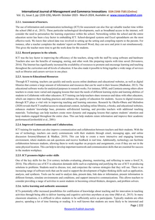 International Journal of Management and Commerce Innovations ISSN 2348-7585 (Online)
Vol. 11, Issue 2, pp: (220-226), Month: October 2023 - March 2024, Available at: www.researchpublish.com
Page | 222
Research Publish Journals
2.2.1. Assessment of learners.
The use of information and communication technology (ICT) for assessment can also free up valuable teacher time within
the school (Md et al., 2015). These particular technological developments, such as broadband access to the internet, will
consider the need to personalize the learning experience within the school. Networking within the school and the entire
education sector has been a key factor in embedding ICT. School-designed systems and Excel spreadsheets are the most
effective tools. We know that school data was involved in setting up the setting and compiling reports to the parents. For
instance, after a teacher completes the students' report on Microsoft Word, they can save and print it out simultaneously.
This gives the teacher more time to get the work done for the students.
2.2.2. Record purposes in the schools.
ICT was the key factor in improving the efficiency of the teachers, along with the staff by using software and hardware
Teachers also saw the benefits of managing, storing, and other work like preparing reports with time saved (Srivastava,
2016). The Internet has significantly increased the availability of resources to promote and encourage learning and teaching
throughout the curriculum and all levels of education. It has also made it possible to bring together a wide range of services
such as libraries and careers services in one place.
2.2.3. Access to Educational Resources
Through ICT training, teachers can quickly and easily access online databases and educational websites, as well as digital
libraries that contain a large amount of information and resources that can be used in their lessons (Madhukar, 2013). The
educational software works for analytical purposes in research works. For instance, SPSS, and Camtasia among others allow
teachers to create more varied and engaging lessons that meet the needs of different learning styles and learning abilities of
students to Collaborate with other educators. ICT training can help teachers share resources and ideas with other educators,
which can improve their teaching practices and enhance the quality of education for students. Access to digital resources
through ICT plays a vital role in improving teaching and learning outcomes. Research by Okello-Obura and Mulindwa
(2020) reveals that ICT-enabled access to educational content, including online libraries, e-books, and educational websites,
enhances students' knowledge base, promotes self-directed learning, and provides teachers with additional teaching
materials. Technology can help teachers create more dynamic and engaging lessons that capture students’ attention and
keep students engaged throughout the entire class. This can help students retain information and improve their academic
performance(Gershenfeld et al., 2001)
2.2.4. Improved Communication and Collaboration.
ICT training for teachers can also improve communication and collaboration between teachers and their students. With the
use of technology, teachers can easily communicate with their students through email, messaging apps, and online
discussion forums(Albantani & Madkur, 2019). This can help to create a more interactive and engaging learning
environment, where students can ask questions and receive feedback in real time. Additionally, technology can facilitate
collaboration between students, allowing them to work together on projects and assignments, even if they are not in the
same physical location. This can help to develop important teamwork and communication skills that are essential for success
in the modern workplace.
2.2.5. ICT promotes higher-order skills
One of the key skills for the 21st century includes evaluating, planning, monitoring, and reflecting to name a few(C.N,
2016). The effective use of ICT in education demands skills such as explaining and justifying the use of ICT in producing
solutions to problems. Students need to discuss, test, and conjecture the various strategies that they will use. There is an
increasing range of software tools that can be used to support the development of higher thinking skills such as application,
analysis, and synthesis. Tools can be used to analyze data, present data, link data or information, present information in
different formats, simulate environments and conditions, and support interactive communications. This allows teachers to
consider providing a range of activities to assist students in becoming critical thinkers, designers, and problem solvers.
2.2.6. Active learning and authentic assessment
ICTs potentially offer increased possibilities for codification of knowledge about teaching and for innovation in teaching
activities through being able to deliver learning and cognitive activities anywhere at any time (Md et al., 2015). In many
classroom situations, it is difficult to allow students to be sufficiently active as participants. Typically students are often
passive, spending a lot of time listening or reading. It is well known that students are more likely to be interested and
 