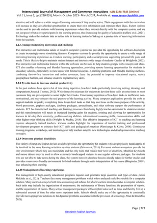 International Journal of Management and Commerce Innovations ISSN 2348-7585 (Online)
Vol. 11, Issue 2, pp: (220-226), Month: October 2023 - March 2024, Available at: www.researchpublish.com
Page | 223
Research Publish Journals
attentive and will achieve a wider range of learning outcomes if they can be active. Their engagement with the curriculum
will increase as they are afforded opportunities to create their own information and represent their ideas. Expert systems
can be used to provide students with learning experiences where they interact directly with the computer system, and are
not just passive but active participants in the learning process, thus increasing the quality of education (Alfarsi et al., 2021).
Technology makes the students take an active role in learning instead of taking on a passive role of receiving information
from the teachers.
2.2.7. Engage students by motivation and challenge
The interactive and multimedia nature of modern computer systems has provided the opportunity for software developers
to create increasingly more stimulating features. Computer systems do provide the opportunity to create a wide range of
interesting learning experiences as it makes learning, participatory and a social process supporting personal life goals and
needs. This is likely to help to maintain student interest and interest a wide range of students (Cradler & Bridgforth, 2002).
The interactive and multimedia features within the software can be used to help students grapple with concepts and ideas.
ICT also enables e-learning and blended learning approaches, providing remote learning opportunities for students in
secondary schools, particularly in rural areas with limited resources. e-learning platforms and blended learning methods,
combining face-to-face instruction and online resources, have the potential to improve educational equity, reduce
geographical barriers, and enhance students' digital literacy skills.
2.2.8 Provide tools to increase student productivity
In the past students have spent a lot of time doing repetitive, low-level tasks particularly involving writing, drawing, and
computation (Assan & Thomas, 2012). While it may be necessary for students to develop these skills at some times on most
occasions they are pre-requisite to some higher level tasks. Unnecessary repetition of low-level tasks is inefficient, non-
motivational, and may obscure the real purpose of the learning activity. Many computer applications provide the tools to
support students in quickly completing these lower-level tasks so that they can focus on the main purpose of the activity.
Word processors, graphics packages, database packages, spreadsheets, and other software support the performance of
students. ICT has transformed teaching and learning processes from being highly teacher-dominated to student-centered,
and this transformation will result in increased learning gains for students, creating and allowing for opportunities for
learners to develop their creativity, problem-solving abilities, informational reasoning skills, communication skills, and
other higher-order thinking skills (Nwigbo & Madhu, 2016). The effective integration of ICT in teaching and learning
requires adequately trained teachers. Various studies highlight the importance of teacher training and professional
development programs to enhance their ICT skills and pedagogical practices (Namisango & Kizito, 2016). Continuous
training programs, workshops, and mentoring can help teachers adapt to new technologies and develop innovative teaching
strategies.
2.2.9 Overcome physical disabilities
The variety of input and output devices available provides the opportunity for students who are physically handicapped to
be involved in the same learning activities as other students (Srivastava, 2016). For some students computers provide the
only environment which they can manipulate and the only tools that reduce their level of disability. Modified keyboards
and mouse drivers may be used to allow extremely handicapped students to use regular software packages. For students
who are not able to take notes during the class, the system stores in database lessons already taken for further studies and
provides a more user-friendly environment for blind students through audio interpretation of the course (Bingimlas, 2009),
thus enhancing their learning.
2.2.10 Management of learning experiences
The management of high-quality educational programs requires and generates large quantities and types of data (James
Mukhula et al., 2021). Teachers face many management problems which when analyzed could be suitable for a computer
solution. Many such tasks may be both time-consuming and tedious for which teachers should consider a computer solution.
Such tasks may include the organization of assessments, the maintenance of library functions, the preparation of reports,
and the organization of events. Many school management packages will complete tasks such as these and thereby free up a
substantial amount of time for other more important tasks. Schools should make use of the opportunity to continually
provide more appropriate solutions to the dynamic problems associated with the provision of schooling (Altun & Khurshid,
2021).
 