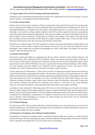 International Journal of Management and Commerce Innovations ISSN 2348-7585 (Online)
Vol. 11, Issue 2, pp: (220-226), Month: October 2023 - March 2024, Available at: www.researchpublish.com
Page | 224
Research Publish Journals
2.3. Negative impact of ICT and IT in teaching and learning (Education)
Technology can be a transformational learning tool for students if it is implemented in the classroom correctly. It can also
become a teacher’s worst nightmare and hurt student learning
2.3.1 Laziness among students.
Students, however, feel too lazy to attend class if they can easily get the study material from the web. Let's say the lecturer
gives an assignment to the students, they may not understand if they never attend that class (Z. Mahmoodi et al., 2023). The
technological reliability was important and yet the students could respond negatively to a resource, both of teaching and
technology. Across schools or colleges, students might not value ICT because they spend too much time on presentation
needs and copying without reading and understanding. At the same time, students will search the information from the web
and be caught by "cutting and pasting". Through this type of behavior, the reliability of the students will be affected. By
then the students will access the internet for other things, for example, Facebook, MSN, Yahoo, Twitter, and others. While
the lecturer has the lesson in front, they will not pay more attention to the lecturer.
Furthermore, the students sitting in front of the computer for a long time may cause health problems. Health problems such
as stress and eye strain can affect a student in their education. By then ICT may also create some illegal acts such as
pornography. Those students who are affected by pornography may suffer in their studies. The students will waste time
using ICT rather than studying their work.
2.3.2 Student Mental Health
The amount of screen time students are experiencing per day has a direct correlation to their emotions, behaviors, and
mental health (Strom, 2021). During the COVID-19 pandemic, students were required to spend the majority of their day in
front of screens which negatively impacted social interactions and time that may have been dedicated to sports or other
extracurricular activities. Of the 1500 mothers surveyed, a majority (60.2%) observed behavioral changes in their children.
The most frequently observed symptoms were restlessness (69.1%) aggressiveness (33.3%), and anxiety (34.2%)
(Scarpellini, et al., 2021). Children need social interaction to maintain a sense of normalcy.
A study conducted by (H. Mahmoodi et al., 2018) in Iran was used to investigate the association between screened device
overuse and mental health, among high school students. The researchers used a three-section questionnaire for over 1,000
students to determine the correlation between technology addiction, general health, and their sociodemographic information.
The results showed that overuse of technology was in fact, associated with poor mental health. Overuse may cause
withdrawal, resulting in feelings of anger, tension, and/or depression when the technology is inaccessible. Overuse may
cause tolerance, resulting in the need for more technology, more software, or more hours of use. Using technology
excessively can increase the likeliness of lying, arguments, poor achievement, social isolation, and fatigue.
According to a study conducted by (Montenegro-rueda, 2021), the use of new technologies can be negative for teachers
because it implies changes in their teaching methods or pressure to acquire technological skills, leaving sequelae such as
physical, social, and psychological problems. The lack of support and training provided by school districts and the pressure
to implement new technologies is counterintuitive. For educators to alleviate this stress and anxiety, the school districts
need to determine which technologies are necessary for student learning and provide them with the professional
development courses needed to master them.
2.3.3 Technical Challenges
The effectiveness of ICT tools in teaching is affected by technical challenges such as inconsistent internet connectivity and
the lack of infrastructure. The reliability of the technology used, the maintenance of software and hardware, and access to
technical and user support also pose a challenge.
2.3.4 Integration of Technology with Traditional Teaching Methods
The integration of technology in teaching requires a transitional period that might cause resistance to change from both
teachers and learners. The use of technology may require a shift from traditional teaching methods, and this can be a difficult
process, especially if the teaching staff is not well-versed in the use of technology.
 