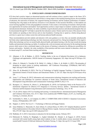 International Journal of Management and Commerce Innovations ISSN 2348-7585 (Online)
Vol. 11, Issue 2, pp: (220-226), Month: October 2023 - March 2024, Available at: www.researchpublish.com
Page | 225
Research Publish Journals
3. CONCLUSION AND RECOMMENDATION
ICTs have had a positive impact on educational practices and will continue to have a positive impact in the future. ICTs
will transform several educational practices and will have a strong impact on the teaching-learning process, the accessibility
of education, the motivation of learners, the congenial learning environment, and the academic performance of students.
Technology has a big impact on the delivery of lessons or even education. It also increases flexibility, so that students can
access learning regardless of time and geographical constraints. It also creates a rich learning environment, which provides
new opportunities for teachers and students. Such opportunities can have a major impact on students’ academic performance
and educational attainment. Similarly, the wider availability of good education practices and educational programs that can
be disseminated through ICT will help to spread the best education system. Parents need to be aware of the amount of time
their students are spending on their devices and set clear boundaries. Creating time to spend as a family doing physical
activities is a great way to reduce screen time and increase physical health outcomes.
These recommendations provide students and educators with some guidance as to how they can mentally and physically
feel better about implementing technology into their classrooms and personal lives. Being knowledgeable of the negative
effects that technology can have on mental health, physical health, and student learning, is the first step towards developing
healthy and intentional technology use habits. It would provide a rich environment and motivation for the teaching-learning
process which seems to have a profound impact on the process of learning in education by offering new possibilities for
learners and teachers. Similarly, the wider availability of best practices and best course material in education, which can
be shared using ICT, can foster better teaching and learning.
REFERENCES
[1] Albantani, A. M., & Madkur, A. (2019). Teaching Arabic in the era of Industrial Revolution 4.0 in Indonesia:
Challenges and opportunities. ASEAN Journal of Community Engagement, 3(2). https://doi.org/10.7454/ajce.v3i2.
1063
[2] Alfarsi, G., Hidayah, S., Tawafak, R. M., Malik, S. I., Jabbar, J., Eldaw, A., & Alsidiri, A. (2021). The principles of
designing an expert system in teaching mathematics. AIP Conference Proceedings, 2339(March), 6065–6072.
https://doi.org/10.1063/5.0044307
[3] Altun, M., & Khurshid, H. (2021). The Use of Technology in English Language Teaching: A Literature Review.
International Journal of Social Sciences and Educational Studies, 8, 226–232. https://doi.org/10.23918/ijsses.v8i1p
226
[4] Assan, T., & Thomas, R. (2012). Information and communication technology Integration into teaching and learning:
Opportunities and challenges for commerce educators in South Africa. International Journal of Education and
Development Using Information and Communication Technology (IJEDICT), 8(2), 4–16.
[5] Byungura, J. C., Hansson, H., Olsson, U., & Masengesho, K. (2019). An Exploratory Study on the Practices of IT-
Institutional Alignment for Effective ICT Integration in University Services. IjEDict - International Journal of
Education and Development Using Information and Communication Technology, 15(1), 76–98.
[6] C.N, B. (2016). Impact of ICT on Teaching and Learning: A Literature Review. International Journal of Management
and Commerce Innovations, 4(1), 24–31. https://www.academia.edu/37800061/Impact_of_ICT_on_Teaching_and_
Learning_A_Literature_Review
[7] Gershenfeld, N., Hello, A., & Computer, Q. (2001). C COMPUTERS AND S CIENCE A Quantum Conversation.
Science, 293(September), 2035–2037.
[8] Huppert, A. (2019). The Use of 1 : 1 Technology to Motivate and Engage Students.
[9] James Mukhula, G., Manyiraho, D., Zami Atibuni, D., & Kani Olema, D. (2021). ICT Adoption Readiness and ICT
Policy Implementation in Secondary Schools in Mayuge District, Uganda. American Journal of Educational Research,
9(8), 479–487. https://doi.org/10.12691/education-9-8-3
[10] Madhukar, B. S. (2013). Innovations in education for the knowledge society. February 2013.
[11] Mahmoodi, H., Nadrian, H., Shaghaghi, A., Asghari Jafarabadi, M., Ahmadi, A., & Saqqezi, G. (2018). Factors
associated with mental health among high school students in Iran: Is mobile phone overuse associated with poor
mental health? Journal of Child and Adolescent Psychiatric Nursing, 31. https://doi.org/10.1111/jcap.12202
 