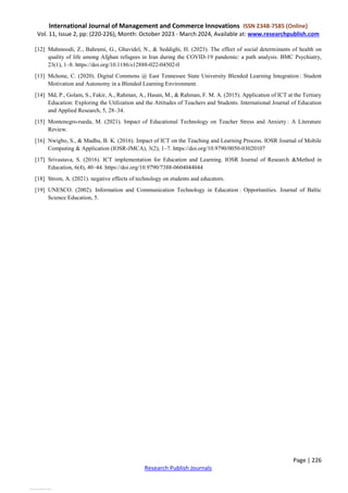 International Journal of Management and Commerce Innovations ISSN 2348-7585 (Online)
Vol. 11, Issue 2, pp: (220-226), Month: October 2023 - March 2024, Available at: www.researchpublish.com
Page | 226
Research Publish Journals
[12] Mahmoodi, Z., Bahrami, G., Ghavidel, N., & Seddighi, H. (2023). The effect of social determinants of health on
quality of life among Afghan refugees in Iran during the COVID-19 pandemic: a path analysis. BMC Psychiatry,
23(1), 1–8. https://doi.org/10.1186/s12888-022-04502-0
[13] Mchone, C. (2020). Digital Commons @ East Tennessee State University Blended Learning Integration : Student
Motivation and Autonomy in a Blended Learning Environment.
[14] Md, P., Golam, S., Fakir, A., Rahman, A., Hasan, M., & Rahman, F. M. A. (2015). Application of ICT at the Tertiary
Education: Exploring the Utilization and the Attitudes of Teachers and Students. International Journal of Education
and Applied Research, 5, 28–34.
[15] Montenegro-rueda, M. (2021). Impact of Educational Technology on Teacher Stress and Anxiety : A Literature
Review.
[16] Nwigbo, S., & Madhu, B. K. (2016). Impact of ICT on the Teaching and Learning Process. IOSR Journal of Mobile
Computing & Application (IOSR-JMCA), 3(2), 1–7. https://doi.org/10.9790/0050-03020107
[17] Srivastava, S. (2016). ICT implementation for Education and Learning. IOSR Journal of Research &Method in
Education, 6(4), 40–44. https://doi.org/10.9790/7388-0604044044
[18] Strom, A. (2021). negative effects of technology on students and educators.
[19] UNESCO. (2002). Information and Communication Technology in Education : Opportunities. Journal of Baltic
Science Education, 5.
View publication stats
 