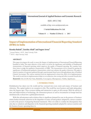International Journal of Applied Business and Economic Research343
Impact of Implementation of International Financial Reporting Standard
(IFRS) in India
Renuka Bakshi1
, Zurisha Aftab2
and Sagun Arora3
1
Assistant Professor, ACCF, Amity University, Noida
2,3
ACCF, Amity University, Noida
ABSTRACT
This paper investigates the study to assess the Impact of implementation of International Financial Reporting
Standard in India. The main objective of the study is to know the significance and reliability of fundamental
characteristics of financial reporting which improves the quality of financial reporting. We examine forty
three items to judge the qualitative characteristics of IFRS . The measurement tool is created for getting the
significance of fundamental qualitative characteristics, which may enhance the quality of decision. The paper is
based on analysis of responses gathered through a questionnaire based survey through primary data of hundred
Charted Accountant. The various statistical tools are implemented to know the effect of its implementation.
The result reveals that its implementation helps in cost reduction, time saving and other economic benefit also.
Keywords: IAS, GAAP, Fair Value, Reliability, Convergence, Discrepencies, Validity, Significance.
1. INTRODUCTION
Globalization has taken over the world and has ventured into every nook and cranny of business and
otherwise. The capital market is no exception to this. The world has seen business and trade taking place
since the bygone ages. Thus overseas trading and transaction is quite an old concept. With the advent of
time and improvisation of technology, the transaction process as well as investments in foreign land has
simultaneously evolved into a global phenomenon.
With this advancement and evolution there is significant demand for ease in the process of business
which further demands reduction in the disparities in terms of both policies adopted by various countries
as well as the process of preparing financial statements. This is in order to combat the discrepancies that
arise due to variations and disparities in the financial reporting standards adopted by various countries and
the business houses operating there in.
International Journal of
Applied Business and
Economic Research
SERIALS PUBLICATIONS PVT. LTD.
New Delhi, India
ISSN : 0972-7302
International Journal of Applied Business and Economic Research
ISSN : 0972-7302
available at http: www.serialsjournals.com
„ Serials Publications Pvt. Ltd.
Volume 15  •  Number 22 (Part 2)  •  2017
 
